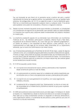 TESIS II


     fue una bocanada de aire fresco en el panorama social y político del país y cambió
     radicalmente los temas de la agenda política, los parámetros con que se operaba hasta
     entonces, los protagonistas, etc. El 15 no surge de la nada, ni nos es totalmente ajeno.
     Pero fue un movimiento que trascendió cualquier marco y cualquier corsé. Y ha venido
     para quedarse como poder de convocatoria, influencia e imaginario colectivo.

73.	 Desde el primer momento Izquierda Unida supo entender su pluralidad, su complejidad
     y lo contradictorio de algunas de sus demandas; pero también captó sus potencialidades
     y el revulsivo que suponía para cuestionar bases fundamentales del proyecto neoliberal
     en nuestro país.

74.	 La amplísima aceptación popular de sus demandas (que entroncaban con muchísimas
     históricas de IU - ley electoral, participación ciudadana, reforma fiscal y Tasa Tobin,
     recuperación de la memoria histórica, etc.) eran más que una “adhesión programática”,
     un anhelo de cambio y una necesidad de otras políticas y otros políticos. Fue un
     cuestionamiento en toda regla de los primeros datos fehacientes de un bipartidismo
     asfixiante, que no haría sino confirmarse en los meses futuros.

75.	 Los 14 propuestas aprobadas por la Asamblea de Sol del 20 de mayo, a pesar de algunas
     contradicciones, son un verdadero programa alternativo a la política hasta entonces vigente.
     Y tienen un rasgo, indiscutible de izquierda. Con posterioridad, las manifestaciones del 19
     de junio dieron carta de naturaleza al 15M como movimiento de masas. Y la convocatoria
     mundial del 15 Octubre explicitó su ambición y el enlace natural hoy, del carácter global
     de las resistencias a escala mundial.

76.	 El 15 M ha supuesto cuando menos:

77.	 	 à	la irrupción de la reivindicación social, política y democrática más importante 		
     	
     		    desde la transición política a nivel de masas.

78.	 		 à	el cuestionamiento en amplias capas de la ciudadanía del sistema bipartidista que 	
     		    se entiende como un freno a las aspiraciones sociales y democráticas del pueblo.

79.	 		 à	la irrupción de una nueva generación en la política, con nueva organización, 		
     		    métodos y discurso.

80.	 		 à	la elaboración de un programa propio que, objetivamente, le sitúa en el marco de 	
     		    las necesidades de un modelo social y económico distinto al que quiere implantar 	
     		    el neoliberalismo

81.	 El 15M nació autónomo como movimiento social y así debe seguir. IU trabaja en él, desde
     el respeto a su independencia y desde la amplia coincidencia en sus bases de programa.
     Pero sabe que su tarea fundamental consiste en responder en términos democráticos,
     como organización política, a la demanda de otra política y otros políticos que puso en
     marcha en su día ese movimiento.




                                               documento político. X ASAMBLEA DE IZQUIERDA UNIDA / 21
 