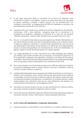 TESIS II


82.	 El año largo transcurrido desde su nacimiento no ha hecho sino madurarle como
      movimiento en relación a sus orígenes, situarle en la esfera social que le es más propia
      en barrios, colectivos y ciudades y hacerle coincidir, aún con contradicciones, con
      sindicatos y movimientos. La Huelga general del 29M fue importante en esa tarea y las
      manifestaciones recientes del 19J lo certifican.

83.	 Izquierda Unida cree necesario que, partiendo de la total independencia de Sindicatos,
      movimientos, 15M y otros colectivos, consigamos pasar de la coincidencia a la
      convergencia de programas, estrategias y movilización en el marco de una necesaria
      “Rebelión democrática” contra el orden neoliberal y por una salida social a la crisis.

84.	 Aun así , en Izquierda Unida sabemos que para organizar esa Rebelión Democrática a la
      que hemos llamado al pueblo, para dar una perspectiva política a los conflictos sociales,
      no basta con organizar y participar en movilizaciones importantísimas como las que se
      han desarrollado en este tiempo. Así por ejemplo, en el último año, las huelgas generales
      previas a las elecciones generales o las movilizaciones del 15 M, tan fundamentales, no
      lograron impedir el triunfo del Partido Popular con mayoría absoluta.

85.	 Las huelgas generales son el mejor instrumento de la clase trabajadora para defender
      sus intereses, para impedir retrocesos de sus conquistas. La movilización popular del 15
      M ha significado la respuesta más organizada y combativa a los efectos de las políticas
      neoliberales. Izquierda Unida hemos estado presentes tanto en los piquetes de las huelgas
      como en las plazas y calles de toda España en las movilizaciones del 15 M.

86.	 Pero ni los sindicatos ni los movimientos sociales como el 15M han nacido para confrontar
      las políticas neoliberales desde la política, desde la lucha por la alternativa, desde la
      lucha por el poder. Nosotros y nosotras si.

87.	 La X Asamblea Federal debe situar la perspectiva de la Alternativa Política en el frontispicio,
      también, de la movilización social. Siendo cierto que hay otras fuerzas y otros colectivos
      en esa batalla, al día de hoy somos la referencia política más clara en nuestro país para
      una alternativa de poder al neoliberalismo, al capitalismo. En el ámbito electoral, nuestro
      ascenso gradual, aún insuficiente, tiene que ver, como señalaremos más adelante, con
      nuestra política de Refundación y de Convergencia Social.

88.	 Esa política de alianzas sociales es la que nos está convirtiendo en la referencia política
      que puede comenzar a disputar la hegemonía, esto es el poder.

89.	 Por eso afirmamos que deberemos organizar la Rebelión Democrática desde la Convergencia
      Social para movilizar, resistir y hacer avanzar nuestras propuestas alternativas.




90.	 II.2.4. Crisis del bipartidismo e involución democrática

91.	 Cuando analizamos en profundidad la crisis económica y su carácter, hablamos de que


                                                 documento político. X ASAMBLEA DE IZQUIERDA UNIDA / 22
 
