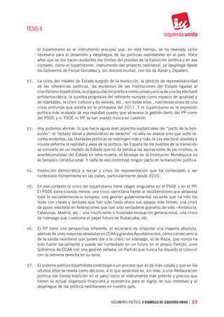 TESIS II


     el bipartidismo es el instrumento precioso que, en este tiempo, se ha revelado como
     necesario para el desarrollo y despliegue de las políticas neoliberales en el país. Hace
     años que se nos hacen evidentes los límites del proceso de la transición política y en ese
     contexto, cómo el bipartidismo, instrumento del proyecto neoliberal, se despliega desde
     los Gobiernos de Felipe González y, sin discontinuidad, con los de Aznar y Zapatero.

92.	 La crisis del modelo de Estado surgido de la transición, la pérdida de representatividad
     de las referencias políticas, las esclerosis de las Instituciones del Estado ligadas al
     clientelismo bipartidista, la oligarquización política como consecuencia de una ley electoral
     antidemocrática, la quiebra progresiva del referente europeo como espacio de igualdad y
     de libertades, la crisis cultural y de valores, etc., son todas ellas , manifestaciones de una
     crisis profunda que estalla en la primavera del 2011. Y el bipartidismo es la expresión
     política más acabada de esa realidad puesto que atraviesa la gestión tanto del PP como
     del PSOE y ni PSOE ni PP, la han puesto nunca en cuestión.

93.	 Hoy podemos afirmar: lo que hacía aguas eran aspectos sustanciales del “pacto de la tran-
     sición”: el “estado social y democrático de derecho” no sólo no avanza sino que sufre re-
     cortes evidentes; las libertades políticas se restringen más y más; la Ley electoral obsoleta e
     injusta deforma la realidad y aleja de la política; las España de los pueblos de la transición
     se convierte en un modelo de Estado que no da salida a las aspiraciones de los mismos; la
     aconfesionalidad del Estado es letra muerta; el blindaje de la Institución Monárquica no
     es tampoco constitucional. Y nada de eso constituyó ningún pacto en la transición política.

94.	 Involución democrática y social y crisis de representación que ha comenzado a ser
     contestada frontalmente en las calles, particularmente desde 2010.

95.	 En ese contexto la crisis del bipartidismo tiene rasgos singulares en el PSOE y en el PP.
     El PSOE tiene cuando menos: una crisis identitaria frente al neoliberalismo que atraviesa
     toda la socialdemocracia europea; una gestión gubernamental reciente que ha roto los
     lazos con clases y sectores que han sido hasta ahora sus apoyos más firmes; una crisis
     de apoyo electoral en federaciones que han sido verdaderos graneros de voto –Andalucía,
     Catalunya, Madrid, etc.; una insuficiente o frustrada renovación generacional, una crisis
     de liderazgo que cuestiona el papel futuro de Rubalcaba, etc.

96.	 El PP tiene una perspectiva diferente: el escenario de dilapidar una mayoría absoluta,
     además de unas mayorías absolutas en CCAA y grandes Ayuntamientos, como consecuencia
     de la salida neoliberal que quiere dar a la crisis; un liderazgo, el de Rajoy, que nunca ha
     sido fuerte socialmente y puede ser contestado en un futuro en el propio Partido; unos
     Gobiernos de CCAA con una gestión nefasta; un Partido que nunca ha resuelto el convivir
     con la extrema derecha en su seno.

97.	 El sistema político bipartidista contribuye a un proceso que es de más calado y que en los
     últimos años se revela como decisivo: a lo que asistimos es, sin más, a una Restauración
     política (de honda tradición en el país) como el instrumento más potente y preciso que
     tienen la actual oligarquía financiera y económica para el logros de sus intereses y el
     despliegue de las política neoliberales en nuestro país.


                                                documento político. X ASAMBLEA DE IZQUIERDA UNIDA / 23
 