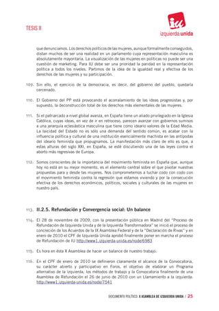 TESIS II


      que denunciamos. Los derechos políticos de las mujeres, aunque formalmente conseguidos,
      distan muchos de ser una realidad en un parlamento cuya representación masculina es
      absolutamente mayoritaria. La visualización de las mujeres en políticas no puede ser una
      cuestión de marketing. Para IU debe ser una prioridad la paridad en la representación
      política a todos los niveles. Partimos de la idea de la igualdad real y efectiva de los
      derechos de las mujeres y su participación.

109.	 Sin ello, el ejercicio de la democracia, es decir, del gobierno del pueblo, quedaría
      cercenado.

110.	 El Gobierno del PP está provocando el acorralamiento de las ideas progresistas y, por
      supuesto, la deconstrucción total de los derechos más elementales de las mujeres.

111.	 Si el patriarcado a nivel global avanza, en España tiene un aliado privilegiado en la Iglesia
      Católica, cuyas ideas, en vez de ir en retroceso, parecen avanzar con gobiernos sumisos
      a una jerarquía eclesiástica masculina que tiene como ideario valores de la Edad Media.
      La laicidad del Estado no es sólo una demanda del sentido común, es acabar con la
      influencia política y cultural de una institución esencialmente machista en las antípodas
      del ideario feminista que propugnamos. La manifestación más claro de ello es que, a
      estas alturas del siglo XXI, en España, se esté discutiendo una de las leyes contra el
      aborto más regresivas de Europa.

112.	 Somos conscientes de la importancia del movimiento feminista en España que, aunque
      hoy no está en su mejor momento, es el elemento central sobre el que pivotar nuestras
      propuestas para y desde las mujeres. Nos comprometemos a luchar codo con codo con
      el movimiento feminista contra la regresión que estamos viviendo y por la consecución
      efectiva de los derechos económicos, políticos, sociales y culturales de las mujeres en
      nuestro país.




113.	 II.2.5. Refundación y Convergencia social: Un balance

114.	 El 28 de noviembre de 2009, con la presentación pública en Madrid del “Proceso de
      Refundación de Izquierda Unida y de la Izquierda Transformadora” se inició el proceso de
      concreción de los Acuerdos de la IX Asamblea Federal y de la “Declaración de Rivas” y en
      enero de 2010 el CPF de Izquierda Unida aprobó finalmente poner en marcha el proceso
      de Refundación de IU http://www1.izquierda-unida.es/node/6983

115.	 Es hora en ésta X Asamblea de hacer un balance de nuestro trabajo.

116.	 En el CPF de enero de 2010 se definieron claramente el alcance de la Convocatoria,
      su carácter abierto y participativo en Foros, el objetivo de elaborar un Programa
      alternativo de la izquierda, los métodos de trabajo y la Convocatoria finalmente de una
      Asamblea de Refundación el 26 de junio de 2010 con un Llamamiento a la izquierda:
      http://www1.izquierda-unida.es/node/7541


                                                documento político. X ASAMBLEA DE IZQUIERDA UNIDA / 25
 