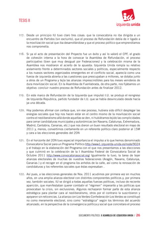 TESIS II


117.	 Desde un principio IU tuvo claro tres cosas: que la convocatoria no iba dirigida a un
     encuentro de Partidos (sin excluirlo), que el proceso de Refundación debía de ir ligado a
     la movilización social que iba desarrollándose y que el proceso político que emprendíamos
     nos comprometía.

118.	 Si ya el acto de presentación del Proyecto fue un éxito y así lo valoró el CPF, el grado
     de cohesión interna a la hora de convocar la Asamblea de Refundación, el proceso
     participativo (bien que muy desigual por Federaciones) y la celebración misma de la
     Asamblea nos mostraron el acierto de la apuesta: Izquierda Unida rompía su relativo
     aislamiento frente a determinados sectores sociales y políticos, especialmente respecto
     a los nuevos sectores organizados emergentes en el conflicto social, aparecía como una
     fuerza de izquierda abierta a las cuestiones que preocupaban a millones, se dotaba junto
     a otros de un Programa y tejía las alianzas imprescindibles para los meses venideros de
     dura movilización social. En la Asamblea de Fuenlabrada, de otra parte, nos fijábamos un
     objetivo: concluir nuestro proceso de Refundación antes de finalizar 2012.

119.	 En este marco de Refundación de la Izquierda que impulsó I.U. se produjo el reingreso
     de Izquierda Republica, partido fundador de I.U. que se había desvinculado desde hacía
     ya una década.

120.	 Hoy podemos afirmar con certeza que, sin ese proceso, hubiera sido difícil desplegar las
     energías sociales que hoy nos hacen estar en el centro mismo de la movilización social
     contra el neoliberalismo allá donde aquellas se den, ni hubiéramos tejido las complicidades
     para cerrar candidaturas municipales y autonómicas (en Navarra, Catalunya, Extremadura,
     Madrid, Cantabria, Canarias, etc.) que nos dieron un buen resultado electoral en mayo de
     2011 y, menos, convertirnos ciertamente en un referente político claro posterior al 15M
     y cara a las elecciones generales del 20N

121.	 En el horizonte del 20N tuvo especial importancia el impulso a lo que hemos denominado
     Convocatoria Social para un Programa Político http://www1.izquierda-unida.es/node/9024
     y el trabajo en la elaboración del Programa con el que nos presentamos a las elecciones
     y que culminó en la celebración de la I Asamblea Federal de Convocatoria Social de
     Octubre 2011 http://www.convocatoriasocial.org/ Igualmente la tuvo, la tarea de tejer
     alianzas electorales de muchas de nuestras federaciones (Aragón, Navarra, Catalunya,
     Canarias ) y el recoger en el programa los anhelos de la calle, así como la renovación de
     candidaturas y los referentes sociales que éstas expresaban .

122.	 Así pues, a las elecciones generales de Nov. 2011 acudimos por primera vez en muchos
     años, en una amplia alianza electoral con distintos componentes políticos y, por primera
     vez, también sociales. IU se dirigió a todas aquellas fuerzas políticas, incluso de reciente
     aparición, que manifestaban querer combatir el “régimen” imperante y las políticas que
     provocaban la crisis, sin exclusiones. Algunos rechazaron formar parte de esta alianza
     estratégica para plantar cara al neoliberalismo, otros por el contrario la suscribieron y
     apoyaron sin reticencias. La alianza con Los Verdes-Confederación Los Verdes se constituyó
     no como meramente electoral, sino como “estratégica” según los términos del acuerdo
     alcanzado, en la perspectiva de la convergencia política y social que concretara el proceso


                                               documento político. X ASAMBLEA DE IZQUIERDA UNIDA / 26
 