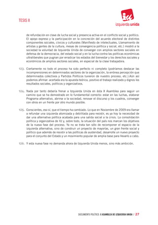 TESIS II


     de refundación en clave de lucha social y presencia activa en el conflicto social y político.
     El apoyo expreso y la participación en la concreción del acuerdo electoral de distintos
     componentes sociales, cívicos y culturales (Manifiesto de intelectuales, Llamamiento de
     artistas y gentes de la cultura, mesas de convergencia política y social, etc.) mostró a la
     sociedad la voluntad de Izquierda Unida de converger con amplios sectores sociales en
     defensa de la democracia, del estado social y en la lucha contra las políticas económicas
     ultraliberales que pugnan por erradicar los estados del bienestar y los derechos sociales y
     económicos de amplios sectores sociales, en especial de la clase trabajadora.

123.	 Ciertamente no todo el proceso ha sido perfecto ni completo (podríamos destacar las
     incomprensiones en determinados sectores de la organización, la errónea percepción que
     determinados colectivos y Partidos Políticos tuvieron de nuestro proceso, etc.).Aún así
     podemos afirmar: acertada era la apuesta teórica, positivo el trabajo realizado y dignos los
     resultados sociales, políticos y organizativos.

124.	 Nada por tanto debería frenar a Izquierda Unida en ésta X Asamblea para seguir un
     camino que se ha demostrado en lo fundamental correcto: estar en las luchas, elaborar
     Programa alternativo, abrirse a la sociedad, renovar el discurso y los cuadros, converger
     con otros en un frente por otro mundo posible.

125.	 Conscientes, eso sí, que el tiempo ha cambiado. Lo que en Noviembre de 2009 era llamar
     a refundar una izquierda atomizada y debilitada para resistir, es ya hoy la necesidad de
     dar una alternativa política acabada para una salida social a la crisis. La consolidación
     política y organizativa de IU y, sobre todo, la situación del país nos marcan los objetivos
     de la nueva fase del proceso. Ya no se trata tan sólo de recomponer el espacio de la
     izquierda alternativa, sino de construir un proyecto de mayorías, un gran frente social y
     político que además de resistir a las políticas de austeridad, desarrolle un nuevo proyecto
     para el conjunto del Estado y un movimiento popular de amplia base para llevarlo a cabo.

126.	 Y esta nueva fase no demanda ahora de Izquierda Unida menos, sino más ambición.




                                               documento político. X ASAMBLEA DE IZQUIERDA UNIDA / 27
 