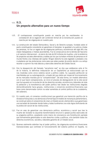 TESIS II


127.	 II.3.
     Un proyecto alternativo para un nuevo tiempo


128.	 El contraproceso constituyente puesto en marcha por los neoliberales: la
           constatación de la negación del contenido formal de la Constitución puesto en
           marcha por las oligarquías en nuestro país.

129.	 La construcción del estado Democrático, Social y de Derecho europeo, fundado sobre el
     pacto constituyente consistente en garantizar el bienestar, la igualdad y la justicia a todas
     las personas, no fue un regalo de las oligarquías políticas y económicas del siglo XX a las
     clases trabajadoras o medias ascendentes. Fue la consecuencia de la derrota del fascismo
     y el nazismo internacional – al precio de más de 60 millones de muertos- y de la existencia
     de proyectos sociales alternativos y viables por los que luchaban millones de personas en el
     mundo frente a los intereses del capital. Ningún derecho ha sido regalado o prestado a los
     ciudadanos por las plutocracias como para que estas puedan de pronto decidir a su antojo
     recortar o suprimir los más básicos y esenciales derechos del Estado Social.

130.	 Con la desaparición del llamado “socialismo real” se dijo que estábamos ante el fin
     de la historia, la definitiva instauración de un Capitalismo ya evolucionado que se
     nos mostraba como único sistema social y político viable. Su supuesta perfección se
     manifestaba por su autorregulación, a través del que debía ser imparcial funcionamiento
     de los mercados movidos por la “competitividad”. De esta forma, sin modelo alternativo
     con el que hacer comparaciones, se inicio el proceso de desregulación de la vida social
     que ha supuesto en la anulación de los derechos sociales, económicos y laborales de toda
     la población y la transferencia del poder político real desde las instituciones elegidas
     democráticamente hacia grupos, instituciones o consorcios económico-financieros que
     tiene como denominador común no estar sometidos al control político de la ciudadanía,
     del soberano.

131.	 En nuestro país, el consenso constitucional que garantizó una transición pacífica de la
     dictadura franquista a una democracia formal bajo el modelo de monarquía parlamentaria,
     se construyó sobre el compromiso de crear un Estado social y democrático que garantizara
     una sociedad de bienestar donde todos y todas tuviéramos una vida digna disfrutando de
     la protección social de las instituciones.

132.	 Fue en aras de garantizar una democracia política, económica y social que tras la
     muerte del dictador la izquierda transformadora renunció o aplazó puntos esenciales de
     su programa político, aceptando como marco de convivencia una Constitución pactada
     que formalmente garantizaba no solo derechos civiles y políticos, sino también todos los
     derechos económicos, sociales y laborales garantía de un Estado social.

133.	 Quienes realmente ostentan hoy el poder político, las oligarquías económico-financieras
     transnacionales que controlan el funcionamiento del sistema político en España, no



                                               documento político. X ASAMBLEA DE IZQUIERDA UNIDA / 28
 