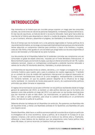 Introducción
Hay momentos en la historia que son cruciales porque suponen un riesgo para las conquistas
sociales, las condiciones de vida de las personas trabajadoras, la libertad y la propia democracia.
En ese tipo de coyunturas, se trata de decidir si se asume retroceder, hacer girar hacia atrás las
manillas de la historia para desandarla en relación a niveles de progreso, libertad y democracia
o, por el contrario, afianzar y desarrollar el progreso, las libertades y la democracia misma.

Ése es el tiempo que nos ha tocado vivir y a las personas organizadas en fuerzas políticas de la
izquierda transformadora, se nos exige una responsabilidad extraordinaria porque voluntariamente
hemos adquirido un compromiso colectivo para contribuir a hacer a los hombres y mujeres,
cada vez más libres y más iguales en una sociedad que ponga todos sus recursos disponibles al
servicio del bienestar y la felicidad de los seres humanos.

Los documentos de la X Asamblea federal de IU pretenden concretar ese compromiso una vez
consumado un golpe de estado silencioso, impuesto por el Fondo Monetario Internacional, el
Banco Central Europeo y la Comisión Europea, que deja sin efecto la Constitución del 78, nuestra
soberanía nacional, impone un contraproceso constituyente y pretende hacernos retroceder a
valores de los años 50 recortando derechos, libertades y la propia democracia.

La X Asamblea de Izquierda Unida se celebra, decíamos, y sin margen a la exageración, en un
momento histórico para nuestro país y para la andadura de nuestra organización. Y también
en un contexto de crisis de modelo del capitalismo internacional con especial repercusión en
Europa, y con manifestaciones claras en la crisis energética, medioambiental o alimentaria.
Un momento también, en que los pueblos parecen despertar de la influencia de la larga
noche neoliberal. Un momento de honda preocupación social y de cuestionamientos políticos
profundos que deben tornarse en esperanza.

El regreso de la movilización social para confrontar con las políticas neoliberales desde la huelga
general de septiembre del 2010, es también un dato político decisivo que no ha hecho sino
aparecer como más evidente a lo largo del 2012 y en particular con las hondas movilizaciones
que han recorrido el país en éste otoño. Las movilizaciones, en particular desde el 15M de
2011, han dado un salto cualitativo, para situar la cuestión democrática en un primerísimo
plano. Se trata de la vuelta de la política.

Debemos afrontar los trabajos de la X Asamblea con ambición. No queremos una Asamblea más
de Izquierda Unida, y menos una Asamblea centrada en IU Queremos una Asamblea útil para
una mayoría social.

Nuestra Asamblea, debe hacer un análisis pormenorizado de lo acontecido en el país en particular
la envergadura de la crisis económica, social y política, de la situación en Europa en la que
estamos inmersos y del camino emprendido por la misma en los últimos años y, finalmente,
reflexionar y hacer balance de los objetivos que nos proponíamos como fuerza política hace
ahora 48 meses, el camino recorrido y el balance final que hacemos.



                                                  documento político. X ASAMBLEA DE IZQUIERDA UNIDA / 2
 