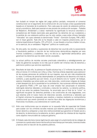 TESIS II


     han dudado en romper las reglas del juego político pactado, rompiendo el consenso
     constitucional con el argumento de la construcción de una Europa unida supuestamente
     basada en el bienestar de la población. Pero cada paso de cesión de soberanía política,
     social y económica, dado para avanzar en ese proceso de construcción europea – Tratados
     de Maastrich, Ámsterdam y Lisboa- realmente ha significado la renuncia voluntaria a
     competencias del Estado esenciales para garantizar los derechos de sus ciudadanos y
     la perdida de una soberanía política que ha sido cedida a esos entes difusos llamados
     “mercados” de cuyos intereses la denominada “Troika” –Comisión Europea, FMI y BCE-
     son el mejor garante. Todo ello se ha llevado a cabo sin mayores prevenciones, por el
     sistema bipartidista en España,- P.P. y P.S.O.E., lo que llevado a muchos a hablar incluso,
     en lo esencial, de un verdadero “Régimen” político en nuestro país.

134.	 De otra parte, los recortes y supresiones de derechos han ocurrido ante la sorprendente
     y fraudulenta parálisis e inacción de las instituciones democráticas elegidas por esos
     mismos ciudadanos y ciudadanas –esa y no otra es su legitimidad democrática- para
     garantizar los derechos que les están siendo usurpados.

135.	 La actual política de recortes sociales practicada sistemática y estratégicamente por
     todos los gobiernos europeos no es más que el colofón del inmenso robo de derechos y
     patrimonio público que venimos soportando.

136.	 Resultado de todo ello, la pobreza en España alcanza hoy a 12 millones de personas, de
     ellos al menos 2,5 millones son niños y niñas. Familias enteras dependen para sobrevivir
     de las escasas pensiones de jubilación de sus mayores, que ven aún más empobrecida
     su vejez. 6 millones de personas desempleadas sin perspectiva de descenso sino todo lo
     contrario, y para aquellos que aún tienen, no ya el derecho sino la “suerte” de trabajar,
     salarios miserables que ahora serán aun más reducidos, condiciones indignas de trabajo
     y total desaparición de la causalidad en la contratación, tras sucesivas reformas laborales
     –de gobiernos PSOE y PP- que lejos de crear empleo han precarizado el existente,
     restringido derechos laborales y sindicales y reducido los salarios. La derecha política,
     voz de sus amos los poderes financieros, ha anunciado que el final de la “crisis” no
     significará recuperar los derechos perdidos o las condiciones de vida degradadas, sino
     que estamos ante el nuevo marco de relaciones sociales, económicas y laborales que
     el Capital victorioso ha preparado para nosotros y nosotras mediante su contrarreforma
     constitucional que vienen poniendo en marcha hace años las oligarquías económicas y
     financieras mundiales y sus extensiones en nuestro país.

137.	 Ante unas instituciones que se amparan en la supuesta falta de capacidad del Estado
     para acabar con los crímenes sociales masivos que estamos padeciendo, la ciudadanía
     tienen derecho a anteponer y crear otra institucionalidad que garantice el Estado social y
     de derecho, la democracia y la soberanía, es decir, garantizar los interese de las mayorías
     como objetivo irrenunciable de cualquier gobierno.

138.	 El Estado cada día tiene menos legitimación para exigir el cumplimiento de los códigos de
     convivencia cuando estos fueron hechos añicos hace tiempo por mercados, transnacionales
     y bancos ante la inacción de los poderes públicos.


                                              documento político. X ASAMBLEA DE IZQUIERDA UNIDA / 29
 