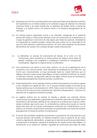 TESIS II


139.	 Apostamos por el fin de un periodo político de nuestro país dado que la alternancia política
        del bipartidismo en el ámbito estatal se ha mostrado incapaz de defender los intereses
        colectivos frente a las elites económicas, la soberanía del Estado frente a injerencias
        foráneas, y el Estado social y de derecho frente a la dictadura desreguladora de los
        mercados.

140.	 Un sistema político bipartidista sumiso a los mercados, entreguista de la soberanía
        política del Estado a instituciones foráneas y actor del vaciamiento de la democracia, es
        incapaz de garantizar condiciones de vida dignas para todas las personas. Constatamos
        la incapacidad de nuestras actuales instituciones para acabar con la impunidad de los
        que nos roban derechos y patrimonios públicos, así como para anteponer las decisiones
        democráticas del pueblo a los intereses del gran capital transnacional.




141.	    La alternativa: un proceso de acumulación de fuerzas, en la calle y en las
          instituciones, para convertirnos en fuerza política de mayoría social capaz de
          generar confianza a los ciudadanos y ciudadanas y enfrentar el contraproceso
          constituyente. Organizar la mayoría social y la alternativa.

142.	 Una constitución con treinta y cinco años, anterior a la era de la globalización de la
        económica y las comunicaciones, tiene elementos de obsolescencia por definición, por
        mucho que, irracionalmente, se haya sacralizado hasta los niveles totémicos que ha
        llegado a alcanzar nuestra actual Carta Magna. Un texto imposible de reformar sin romper
        un delicado consenso, se argumentó cada vez que algún conflicto ponía de manifiesto su
        incapacidad para garantizar derechos sociales y económicos.

143.	 Sorprendentemente, de la imposible reforma constitucional pasamos a la reforma urgente
        y casi clandestina en agosto de 2011, sin ni siquiera intentar recabar el acuerdo de las
        fuerzas políticas que la consensuaron en 1978. Todo en aras de introducir en el artículo
        135 de la CE el nuevo principio neoliberal del “equilibrio presupuestario”, conforme a lo
        ordenado por la oligarquía económica europea.

144.	 La negativa política que ha existido en España a abordar una profunda reforma
        constitucional que desarrollara y garantizara los contenidos esenciales del Estado social
        democrático y del bienestar, además de ser impropia de una democracia madura y sólida,
        estaba ocultando algo mucho peor: la contrarreforma constitucional puesta en marcha
        desde hace años por las fuerzas conservadoras, enterrando así unilateralmente y en la
        práctica, el consenso constitucional alcanzado con posterioridad a la muerte del dictador
        para garantizar la transición política a la democracia.

145.	 El actual Jefe de Estado, designado previamente a la aprobación de la Constitución y por
        exclusiva decisión del dictador, sin haberse sometido nunca al veredicto de las urnas,
        recibió su legitimación democrática –al igual que el resto de los políticos que defendieron
        y mantuvieron la dictadura- mediante la aprobación de nuestra actual Carta Magna. La
        Constitución no se redactó en libertad e igualdad de condiciones para todas las ideas


                                                 documento político. X ASAMBLEA DE IZQUIERDA UNIDA / 30
 