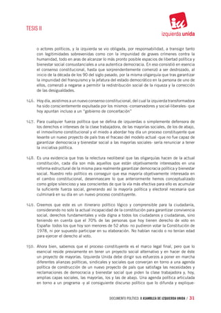 TESIS II


      o actores políticos, y la izquierda se vio obligada, por responsabilidad, a transigir tanto
      con legitimidades sobrevenidas como con la impunidad de graves crímenes contra la
      humanidad, todo en aras de alcanzar lo más pronto posible espacios de libertad política y
      bienestar social consustanciales a una autentica democracia. En eso consistió en esencia
      el consenso constitucional, hasta que sorprendentemente comenzó a ser destrozado, al
      inicio de la década de los 90 del siglo pasado, por la misma oligarquía que tras garantizar
      la impunidad del franquismo y la jefatura del estado democrático en la persona de uno de
      ellos, comenzó a negarse a permitir la redistribución social de la riqueza y la corrección
      de las desigualdades.

146.	 	Hoy día, asistimos a un nuevo consenso constitucional, del cual la izquierda transformadora
      ha sido conscientemente expulsada por los mismos -conservadores y social-liberales- que
      hoy apuntan incluso a un “gobierno de concertación”

147.	 Para cualquier fuerza política que se defina de izquierdas o simplemente defensora de
      los derechos e intereses de la clase trabajadora, de las mayorías sociales, de los de abajo,
      el inmovilismo constitucional y el miedo a abordar hoy día un proceso constituyente que
      levante un nuevo proyecto de país tras el fracaso del modelo actual -que no fue capaz de
      garantizar democracia y bienestar social a las mayorías sociales- sería renunciar a tener
      la iniciativa política.

148.	 Es una evidencia que tras la relectura neoliberal que las oligarquías hacen de la actual
      constitución, cada día son más aquellos que están objetivamente interesados en una
      reforma estructural de la misma para realmente garantizar democracia política y bienestar
      social. Nuestro reto político es conseguir que esa mayoría objetivamente interesada en
      el cambio constitucional, desenmascare lo que anteriormente hemos conceptualizado
      como golpe silencioso y sea conscientes de que la vía más efectiva para ello es acumular
      la suficiente fuerza social, generando así la mayoría política y electoral necesaria que
      culminará en su día en un nuevo proceso constituyente.

149.	 Creemos que este es un itinerario político lógico y comprensible para la ciudadanía,
      considerando no solo la actual incapacidad de la constitución para garantizar convivencia
      social, derechos fundamentales y vida digna a todos los ciudadanos y ciudadanas, sino
      teniendo en cuenta que el 70% de las personas que hoy tienen derecho de voto en
      España- todos los que hoy son menores de 52 años- no pudieron votar la Constitución de
      1978, ni por supuesto participar en su elaboración. No habían nacido o no tenían edad
      para ejercer el derecho al voto.

150.	 Ahora bien, sabemos que el proceso constituyente es el marco legal final, pero que lo
      esencial reside previamente en tener un proyecto social alternativo y en hacer de éste
      un proyecto de mayorías. Izquierda Unida debe dirigir sus esfuerzos a poner en marcha
      diferentes alianzas políticas, sindicales y sociales que converjan en torno a una agenda
      política de construcción de un nuevo proyecto de país que satisfaga las necesidades y
      reclamaciones de democracia y bienestar social que piden la clase trabajadora y, hoy,
      amplias capas sociales, las mayorías, los y las de abajo. Una agenda política articulada
      en torno a un programa -y al consiguiente discurso político que lo difunda y explique-


                                                documento político. X ASAMBLEA DE IZQUIERDA UNIDA / 31
 