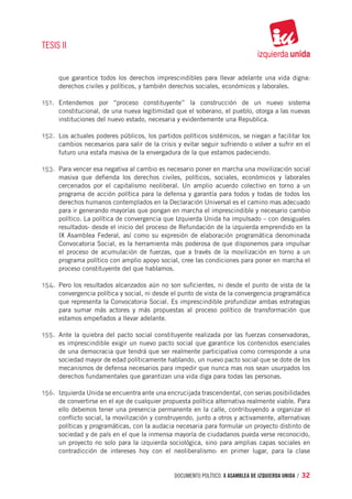 TESIS II


      que garantice todos los derechos imprescindibles para llevar adelante una vida digna:
      derechos civiles y políticos, y también derechos sociales, económicos y laborales.

151.	 Entendemos por “proceso constituyente” la construcción de un nuevo sistema
      constitucional, de una nueva legitimidad que el soberano, el pueblo, otorga a las nuevas
      instituciones del nuevo estado, necesaria y evidentemente una Republica.

152.	 Los actuales poderes públicos, los partidos políticos sistémicos, se niegan a facilitar los
      cambios necesarios para salir de la crisis y evitar seguir sufriendo o volver a sufrir en el
      futuro una estafa masiva de la envergadura de la que estamos padeciendo.

153.	 Para vencer esa negativa al cambio es necesario poner en marcha una movilización social
      masiva que defienda los derechos civiles, políticos, sociales, económicos y laborales
      cercenados por el capitalismo neoliberal. Un amplio acuerdo colectivo en torno a un
      programa de acción política para la defensa y garantía para todos y todas de todos los
      derechos humanos contemplados en la Declaración Universal es el camino mas adecuado
      para ir generando mayorías que pongan en marcha el imprescindible y necesario cambio
      político. La política de convergencia que Izquierda Unida ha impulsado – con desiguales
      resultados- desde el inicio del proceso de Refundación de la izquierda emprendido en la
      IX Asamblea Federal, así como su expresión de elaboración programática denominada
      Convocatoria Social, es la herramienta más poderosa de que disponemos para impulsar
      el proceso de acumulación de fuerzas, que a través de la movilización en torno a un
      programa político con amplio apoyo social, cree las condiciones para poner en marcha el
      proceso constituyente del que hablamos.

154.	 Pero los resultados alcanzados aún no son suficientes, ni desde el punto de vista de la
      convergencia política y social, ni desde el punto de vista de la convergencia programática
      que representa la Convocatoria Social. Es imprescindible profundizar ambas estrategias
      para sumar más actores y más propuestas al proceso político de transformación que
      estamos empeñados a llevar adelante.

155.	 Ante la quiebra del pacto social constituyente realizada por las fuerzas conservadoras,
      es imprescindible exigir un nuevo pacto social que garantice los contenidos esenciales
      de una democracia que tendrá que ser realmente participativa como corresponde a una
      sociedad mayor de edad políticamente hablando, un nuevo pacto social que se dote de los
      mecanismos de defensa necesarios para impedir que nunca mas nos sean usurpados los
      derechos fundamentales que garantizan una vida diga para todas las personas.

156.	 Izquierda Unida se encuentra ante una encrucijada trascendental, con serias posibilidades
      de convertirse en el eje de cualquier propuesta política alternativa realmente viable. Para
      ello debemos tener una presencia permanente en la calle, contribuyendo a organizar el
      conflicto social, la movilización y construyendo, junto a otros y activamente, alternativas
      políticas y programáticas, con la audacia necesaria para formular un proyecto distinto de
      sociedad y de país en el que la inmensa mayoría de ciudadanos pueda verse reconocido,
      un proyecto no solo para la izquierda sociológica, sino para amplias capas sociales en
      contradicción de intereses hoy con el neoliberalismo: en primer lugar, para la clase


                                                documento político. X ASAMBLEA DE IZQUIERDA UNIDA / 32
 