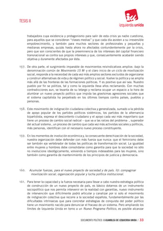TESIS II


      trabajadora cuya existencia y protagonismo para salir de esta crisis ya nadie cuestiona,
      para aquellos que se consideran “clases medias” y que cada día asisten a su irreversible
      empobrecimiento, y también para muchos sectores de profesionales y pequeñas y
      medianas empresas, quizás hasta ahora no afectados contundentemente por la crisis,
      pero que son conscientes de que la preeminencia de los intereses del capital financiero
      transnacional va contra sus propios intereses y que, consecuentemente acabarán siendo
      objetiva y duramente afectados por ésta.

157.	 De otra parte, el surgimiento imparable de movimientos reivindicativos amplios -bajo la
      denominación común de Movimiento 15 M- y el claro inicio de un ciclo de movilización
      social, responde a la necesidad de cada vez más amplios sectores excluidos de organizarse
      y construir alternativas de vida y de régimen político y social. Vuelve la política y se amplía
      más allá de las fronteras de las formaciones políticas. Y es positivo que así sea. Nuestro
      pueblo por fin se politiza, tal y como la izquierda lleva años reclamando. Con muchas
      contradicciones aun, se levanta de su letargo y reclama ocupar un espacio a la hora de
      alumbrar un nuevo proyecto político que impida las gravísimas agresiones sociales que
      el sistema capitalista ha perpetrado en los últimos tiempos contra países, pueblos y
      personas.

158.	 Este movimiento de indignación ciudadana colectiva y generalizada, sumado a la pérdida
      de apoyo popular de los partidos políticos sistémicos, los partidos de la alternancia
      bipartidista, expresa el descontento ciudadano y el apoyo cada vez más mayoritario que
      tiene un proceso de cambio social radical – que va a las raíces del problema- , superador
      del actual sistema , un proceso de cambio que cada vez más activistas sociales y políticos,
      más personas, identifican con el necesario nuevo proceso constituyente.

159.	 En los momentos de involución económica y, la consecuente derechización de la sociedad,
      nuestra organización debe defender con más fuerza que nunca: que el feminismo debe
      ser también eje vertebrador de todas las políticas de transformación social. La igualdad
      entre mujeres y hombres debe consolidarse como garantía para que la sociedad no sólo
      no involucione ideológicamente, volviendo a tiempos indeseables para las mujeres, sino
      también como garantía de mantenimiento de los principios de justicia y democracia.




160.	 Acumular fuerzas, para el nuevo proyecto de sociedad y de país. IU: compaginar
           movilización social, organización popular y lucha política institucional.

161.	 Para tener la capacidad y la fuerza necesaria para llevar a cabo nuestra estrategia política
      de construcción de un nuevo proyecto de país, es básico dotarnos de un instrumento
      sociopolítico que nos permita intervenir en la realidad con garantías, nuevo instrumento
      de intervención que difícilmente podrá articular y canalizar por si solo el movimiento
      de indignación colectiva que recorre a la sociedad española, fundamentalmente por las
      dificultades intrínsecas que para concretar estrategias de conquista del poder político
      tiene un movimiento nacido para denunciar el fracaso de un sistema. Pero ampliando los
      límites de Izquierda Unida en torno a un Nuevo Programa Político, es posible alcanzar


                                                  documento político. X ASAMBLEA DE IZQUIERDA UNIDA / 33
 