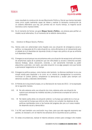 TESIS II


      como resultado la construcción de ese Movimiento Político y Social que hemos teorizado
      como único sujeto realmente capaz de liderar y realizar la necesaria construcción de
      un sistema alternativo que hoy, por primera vez en mucho tiempo, la mayoría social
      reivindica como imprescindible.

162.	 Es el momento de formar una gran Bloque Social y Político, una alianza para perfilar un
      modelo social alternativo. Es el momento de la rebelión democrática.




163.	 Construir el Bloque Social y Político.

164.	 Hemos visto con anterioridad como España vive una situación de emergencia social y
      política. La respuesta de IU a esta situación es, como afirmamos en el Llamamiento para
      el debate de la X Asamblea de Izquierda Unida, el mayor reto político al que se enfrenta
      la X Asamblea Federal.

165.	 Emergencia social porque nos encontramos ante una situación de excepcional sufrimiento
      de amplísimas capas de la población que ven dificultado su acceso a derechos sociales
      básicos (trabajo, salud, educación, vivienda…), ven seriamente mermado su poder
      adquisitivo y perciben, con razón, que esta situación no es algo pasajero sino que tiende
      a permanecer largamente en el tiempo

166.	 Emergencia política porque, como hemos visto también, la ofensiva neoliberal no es una
      simple receta para responder a la crisis: es un intento de desregularizar la economía,
      minimizar el control político, empobrecer la democracia y acabar para siempre con
      derechos sociales y laborales elementales.

167.	 El Partido de la Izquierda Europea, en su Declaración de marzo de 2012 , lo ha expresado
      de la siguiente manera:

168.	 		 à	No sólo estamos ante una situación de crisis: estamos ante una situación de 		
      		   ruptura que amenaza los modelos sociales y la democracia europea tal como lo 	
      		   conocemos

169.	 		 à	No habrá vuelta atrás a la situación anterior. La Europa que saldrá de la crisis ya
      		   nunca será la Europa que entró en ella; tanto si se cumplen los objetivos de las 	
      		   políticas neoliberales como si las fuerzas del progreso dan pie a un nuevo modelo 	
      		   de desarrollo social y democrático

170.	 Y el PIE sacó también una conclusión muy clara: para que este segundo escenario sea
      posible, es necesario unir al máximo los esfuerzos de la izquierda social y política.

171.	 En estas circunstancias, realizar el máximo esfuerzo unitario para conseguir otro modelo


                                                documento político. X ASAMBLEA DE IZQUIERDA UNIDA / 34
 