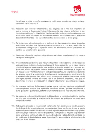 TESIS II


      de salida de la crisis, es no sólo una exigencia política sino también una exigencia cívica,
      democrática e incluso moral

172.	 Responder con audacia y eficazmente a esta exigencia es el reto más importante al
      que se enfrenta la X Asamblea Federal. Esta respuesta, este esfuerzo unitario es lo que
      denominamos Bloque Social y Político. Las fuerzas de la izquierda transformadora europea
      están dando pasos audaces en esa misma línea : el Front de Gauche en Francia, el Partido
      Socialista en Holanda y , por supuesto la exitosa experiencia de la Syriza griega.

173.	 Particularmente relevante resulta, en el ámbito de las diversas experiencias de izquierdas
      alternativas europeas, que Syriza represente una esperanza concreta y realizable: la
      esperanza de conseguir que la expresión política del descontento político y del anhelo de
      cambio, sea una alternativa ganadora.

174.	 Llegados a este punto, conviene realizar algunas precisiones importantes sobre la manera
      de llegar a este objetivo.

175.	 Frecuentemente se identifica este instrumento político unitario con una entidad orgánica
      y se supone que el objetivo fundamental es que IU llegue a acuerdos con el mayor número
      posible de organizaciones estatales o de ámbitos territoriales específicos. Planteado así,
      es un error. Siendo los acuerdos unitarios extraordinariamente importantes, el proyecto de
      un Bloque Social y Político alternativo en la política española, no surgirá mecánicamente
      del acuerdo entre IU y un conjunto de siglas más o menos relevantes en el terreno de
      la representación política. Del mismo modo, conseguir el acuerdo o la alianza formal
      con organizaciones sociales de diverso tipo es un elemento importante, pero que no
      determinará el éxito en la consecución de este proyecto unitario y ganador que se persigue.

176.	 Un programa elaborado de forma participativa, que se centre en los ejes principales del
      conflicto político y social, que represente un cambio de real, que sea comprensible y
      claro. que sume y que no reste, es también un elemento esencial pero tampoco suficiente.

177.	 La presencia en la movilización social, la búsqueda de la coincidencia objetiva con los
      sectores más organizados y movilizados de la sociedad es igualmente necesaria pero
      tampoco suficiente

178.	 Todo cuanto antecede es fundamental, ciertamente. Pero construir una opción ganadora
      (en la línea de las experiencias que hemos reseñado ) una opción con la que se sienta
      representada una mayoría del tejido social, exige algo más: exige credibilidad; exige generar
      confianza; exige un discurso político dirigido hacia fuera y hacia la mayoría; exige aparecer
      como una fuerza política alejada del sistema bipartidista y absolutamente centrada en
      los problemas de la ciudadanía; exige determinación, generosidad e inteligencia en la
      dirección de los procesos




                                                documento político. X ASAMBLEA DE IZQUIERDA UNIDA / 35
 