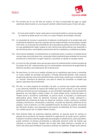TESIS II


179.	 Por primera vez en sus 26 años de historia, IU tiene la posibilidad de jugar un papel
      realmente determinante en una situación también determinante para el futuro del país.




180.	 IU como actor político: factor clave para el movimiento político y social que ponga
           en marcha la salida social a la crisis y el nuevo Proyecto de sociedad y de país.

181.	 La necesidad de convocar nuevamente al soberano constituyente se ha evidenciado ante
      la pérdida de soberanía nacional y popular que han experimentado muchos países, España
      entre ellos, en el proceso de consolidación de la arquitectura política de la Unión Europea,
      sin que paralelamente hayan surgido en ella instituciones democráticas que respondan a
      las reivindicaciones, necesidades y aspiraciones de los ciudadanos y ciudadanas europeas.

182.	 Como hemos señalado, el neoliberalismo no contempla volver a construir un Estado Social
      una vez haya concluido esta crisis, provocada intencionalmente para arrebatar los recursos
      económicos y financieros a la gran mayoría y concentrar el capital en escasas manos.

183.	 La crisis ha sido utilizada como excusa para vaciar los ordenamientos constitucionales de
      los países de la UE, ordenamientos que no contemplaban mecanismos de exigibilidad de
      derechos sociales y de preservación de la democracia.

184.	 De esta forma, la crisis es el modelo utilizado por el capitalismo para cerrar y consolidar
      un nuevo modelo de sociedad excluyente y limitada democráticamente. Esta situación
      excepcional requiere soluciones extraordinarias y ambiciosas, puesto que no estamos ante
      un “recorte” transitorio de derechos, sino ante el intento de consolidar un modelo que
      aspira a aplicarse estructuralmente.

185.	 Por ello, un nuevo proyecto de sociedad y de país, un proceso que supere esta realidad
      y sus carencias mediante la ruptura del modelo que se quiere imponer y con las fuerzas
      políticas y económicas que lo propugnan, es una necesidad inaplazable. Solo así podremos
      garantizar una vida digna a todas y todos: Un nuevo estado social, construido sobre un
      modelo social y económico sustentable, la justicia social, la equidad y la democracia
      participativa plena. Todos los derechos humanos para todos y todas: realización y
      exigibilidad del contenido de todos los derechos humanos, civiles y políticos y también
      sociales y económicos, individuales y colectivos, incluidos los derechos colectivos de los
      pueblos, como el derecho a la libre autodeterminación de todos los pueblos reconocido
      por Naciones Unidas y que Izquierda Unida siempre ha defendido de forma compatible
      con nuestra opción por un estado federal unitario.

186.	 Para alcanzar todos los anteriores objetivos políticos, se requiere poner en marcha un
      proceso de acumulación de fuerzas mediante la organización de tejido social y político.
      Cualquier iniciativa y colectivo organizado que propugne un estado social, justo y equitativo,
      puede contribuir al proceso encontrando su adecuada ubicación entre las fuerzas que
      impulsen el nuevo proceso. Nuestro reto es tejer esas redes políticas y sociales en la
      forma más eficaz para fortalecer el proceso y alcanzar sus objetivos. Ningún actor político


                                                 documento político. X ASAMBLEA DE IZQUIERDA UNIDA / 36
 
