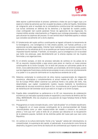 TESIS II


      debe aspirar a patrimonializar el proceso: pertenece a todos los que lo hagan suyo y en
      especial a todas las personas que han ocupado las plazas y calles de España, llenándolas
      de indignación ante el resultado de la contrareforma constitucional del neoliberalismo.
      Las luchas cotidianas en defensa de los derechos y la dignidad de nuestro pueblo,
      crean contrapoder real cuando paralizan frenan las agresiones de las oligarquías. Es
      imprescindible acordar colectivamente un Programa que contenga propuestas y medidas
      para alcanzar los objetivos del proceso. En ese sentido ésta X Asamblea aporta un esbozo
      que considera socialmente útil a dicho objetivo.

187.	 El fortaleciendo del sujeto político constituyente se logrará utilizando la herramienta de
      la Convergencia, una convergencia lo más amplia posible, con fuerzas políticas y con
      expresiones sociales organizadas. Intentar hacer realidad el nuevo proceso constituyente
      solamente con los esfuerzos de IU no es posible por ser fuerza insuficiente, pero sin IU es
      imposible hacerlo realidad. Y también, es necesario, que la convergencia con la sociedad
      que tanto nos preocupa, pase decididamente por la alianza expresa con las mujeres
      feministas y sus organizaciones.

188.	 En el ámbito europeo, el éxito de procesos radicales de cambios en los países de la
      UE es requisito imprescindible y paso previo para poner en marcha un nuevo proceso
      constituyente de la Unión Europea. Sin el éxito del proceso en suficientes países de la
      Unión, no es viable deconstruir el actual modelo, ya consolidado, de Unión Europea, puesto
      que las oligarquías financieras y plutocracias europeas no van a renunciar voluntariamente
      a su poder ni a su posición dominante en la arquitectura existente de la UE.

189.	 Debemos contemplar la construcción de otros marcos supranacionales de integración
      económica, alternativos y complementarios al actual modelo de UE: Los países del
      Sur de Europa (PIGS) deben coordinar sus políticas frente a los países del norte, mas
      desarrollados, que captan injustamente nuestra riqueza mediante la transferencia
      desbocada de recursos económicos desde el Sur, incumpliendo así el pacto fundacional
      de redistribución del bienestar social que está en el origen a la Unión Europea.

190.	 España debe compatibilizar su pertenencia a la UE con mecanismos de colaboración
      económica con mercados supranacionales en expansión y crecimiento de América del Sur
      (Alba, MERCOSUR). Ello nos situaría en una posición de mayor fortaleza frente al Norte
      rico de la U.E.

191.	 Propugnamos un nuevo concepto de país, como “país de países” en un Estado republicano:
      la integración en el nuevo proceso constituyente de la plurinacionalidad del Estado
      -reivindicándola como un valor imprescindible del modelo a construir- es condición
      previa y “sine qua non” para el éxito de un proceso que descansa en la recuperación
      de la soberanía popular, también de las distintas partes del nuevo país que nace como
      Republica.

192.	 Un cambio en la cultura dominante: frente a los “pseudo” valores del individualismo, la
      competitividad, la supremacía del capital, el patriarcado, la acumulación como forma de
      desarrollo y la guerra como forma de resolución de controversias que imperan en el actual


                                               documento político. X ASAMBLEA DE IZQUIERDA UNIDA / 37
 