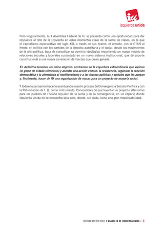 Pero singularmente, la X Asamblea Federal de IU se presenta como una oportunidad para dar
respuesta al reto de la Izquierda en estos momentos clave de la lucha de clases, en la que
el capitalismo especulativo del siglo XXI, a través de sus brazos: el armado, con la OTAN al
frente; el político con los partidos de la derecha autoritaria y el social, desde los movimientos
de la anti-política, trata de consolidar su dominio ideológico imponiendo un nuevo modelo de
relaciones sociales y laborales sustentado en un nuevo sistema institucional, que dé soporte
constitucional a una nueva correlación de fuerzas que creen ganada.

En definitiva tenemos un único objetivo: centrarnos en la coyuntura extraordinaria que vivimos
(el golpe de estado silencioso) y acordar una acción común: la resistencia, organizar la rebelión
democrática y la alternativa al neoliberalismo y a las fuerzas políticas y sociales que les apoyan
y, finalmente, hacer de IU una organización de masas para un proyecto de mayoría social.

Y todo ello pensamos hacerlo acentuando nuestro proceso de Convergencia Social y Política y con
la Refundación de I. U. como instrumento. Conocedores de que levantar un proyecto alternativo
para los pueblos de España requiere de la suma y de la convergencia, en un espacio donde
Izquierda Unida no se encuentra sola pero, donde, sin duda, tiene una gran responsabilidad.




                                                  documento político. X ASAMBLEA DE IZQUIERDA UNIDA / 3
 