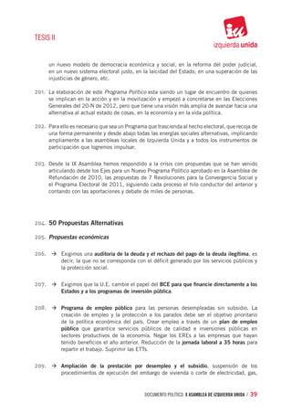 TESIS II


      un nuevo modelo de democracia económica y social, en la reforma del poder judicial,
      en un nuevo sistema electoral justo, en la laicidad del Estado, en una superación de las
      injusticias de género, etc.

201.	 La elaboración de este Programa Político esta siendo un lugar de encuentro de quienes
      se implican en la acción y en la movilización y empezó a concretarse en las Elecciones
      Generales del 20-N de 2012, pero que tiene una visión más amplia de avanzar hacia una
      alternativa al actual estado de cosas, en la economía y en la vida política.

202.	 Para ello es necesario que sea un Programa que trascienda al hecho electoral, que recoja de
      una forma permanente y desde abajo todas las energías sociales alternativas, implicando
      ampliamente a las asambleas locales de Izquierda Unida y a todos los instrumentos de
      participación que logremos impulsar.


203.	 Desde la IX Asamblea hemos respondido a la crisis con propuestas que se han venido
      articulando desde los Ejes para un Nuevo Programa Político aprobado en la Asamblea de
      Refundación de 2010, las propuestas de 7 Revoluciones para la Convergencia Social y
      el Programa Electoral de 2011, siguiendo cada proceso el hilo conductor del anterior y
      contando con las aportaciones y debate de miles de personas.




204.	 50 Propuestas Alternativas

205.	 Propuestas económicas

206.	 à	Exigimos una auditoria de la deuda y el rechazo del pago de la deuda ilegítima, es
           decir, la que no se corresponda con el déficit generado por los servicios públicos y
           la protección social.


207.	 à	Exigimos que la U.E. cambie el papel del BCE para que financie directamente a los
           Estados y a los programas de inversión pública.


208.	 à	Programa de empleo público para las personas desempleadas sin subsidio. La
           creación de empleo y la protección a los parados debe ser el objetivo prioritario
           de la política económica del país. Crear empleo a través de un plan de empleo
           público que garantice servicios públicos de calidad e inversiones públicas en
           sectores productivos de la economía. Negar los EREs a las empresas que hayan
           tenido beneficios el año anterior. Reducción de la jornada laboral a 35 horas para
           repartir el trabajo. Suprimir las ETTs.


209.	 à	Ampliación de la prestación por desempleo y el subsidio, suspensión de los
           procedimientos de ejecución del embargo de vivienda o corte de electricidad, gas,



                                               documento político. X ASAMBLEA DE IZQUIERDA UNIDA / 39
 