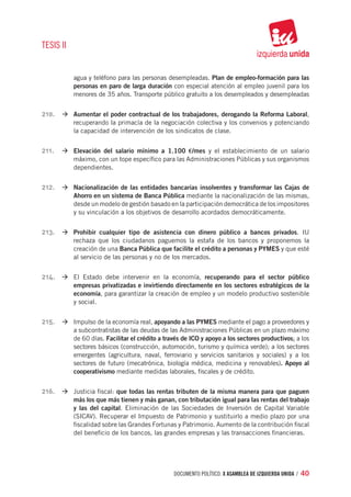 TESIS II


           agua y teléfono para las personas desempleadas. Plan de empleo-formación para las
           personas en paro de larga duración con especial atención al empleo juvenil para los
           menores de 35 años. Transporte público gratuito a los desempleados y desempleadas


210.	 à	Aumentar el poder contractual de los trabajadores, derogando la Reforma Laboral,
           recuperando la primacía de la negociación colectiva y los convenios y potenciando
           la capacidad de intervención de los sindicatos de clase.


211.	 à	Elevación del salario mínimo a 1.100 €/mes y el establecimiento de un salario
           máximo, con un tope específico para las Administraciones Públicas y sus organismos
           dependientes.


212.	 à	Nacionalización de las entidades bancarias insolventes y transformar las Cajas de
           Ahorro en un sistema de Banca Pública mediante la nacionalización de las mismas,
           desde un modelo de gestión basado en la participación democrática de los impositores
           y su vinculación a los objetivos de desarrollo acordados democráticamente.


213.	 à	Prohibir cualquier tipo de asistencia con dinero público a bancos privados. IU
           rechaza que los ciudadanos paguemos la estafa de los bancos y proponemos la
           creación de una Banca Pública que facilite el crédito a personas y PYMES y que esté
           al servicio de las personas y no de los mercados.


214.	 à	El Estado debe intervenir en la economía, recuperando para el sector público
           empresas privatizadas e invirtiendo directamente en los sectores estratégicos de la
           economía, para garantizar la creación de empleo y un modelo productivo sostenible
           y social.


215.	 à	Impulso de la economía real, apoyando a las PYMES mediante el pago a proveedores y
           a subcontratistas de las deudas de las Administraciones Públicas en un plazo máximo
           de 60 días. Facilitar el crédito a través de ICO y apoyo a los sectores productivos: a los
           sectores básicos (construcción, automoción, turismo y química verde); a los sectores
           emergentes (agricultura, naval, ferroviario y servicios sanitarios y sociales) y a los
           sectores de futuro (mecatrónica, biología médica, medicina y renovables). Apoyo al
           cooperativismo mediante medidas laborales, fiscales y de crédito.


216.	 à	Justicia fiscal: que todas las rentas tributen de la misma manera para que paguen
           más los que más tienen y más ganan, con tributación igual para las rentas del trabajo
           y las del capital. Eliminación de las Sociedades de Inversión de Capital Variable
           (SICAV). Recuperar el Impuesto de Patrimonio y sustituirlo a medio plazo por una
           fiscalidad sobre las Grandes Fortunas y Patrimonio. Aumento de la contribución fiscal
           del beneficio de los bancos, las grandes empresas y las transacciones financieras.




                                                 documento político. X ASAMBLEA DE IZQUIERDA UNIDA / 40
 