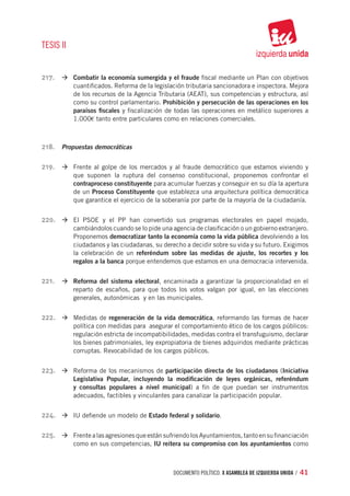 TESIS II


217.	 à	Combatir la economía sumergida y el fraude fiscal mediante un Plan con objetivos
           cuantificados. Reforma de la legislación tributaria sancionadora e inspectora. Mejora
           de los recursos de la Agencia Tributaria (AEAT), sus competencias y estructura, así
           como su control parlamentario. Prohibición y persecución de las operaciones en los
           paraísos fiscales y fiscalización de todas las operaciones en metálico superiores a
           1.000€ tanto entre particulares como en relaciones comerciales.



218.	 Propuestas democráticas

219.	 à	Frente al golpe de los mercados y al fraude democrático que estamos viviendo y
           que suponen la ruptura del consenso constitucional, proponemos confrontar el
           contraproceso constituyente para acumular fuerzas y conseguir en su día la apertura
           de un Proceso Constituyente que establezca una arquitectura política democrática
           que garantice el ejercicio de la soberanía por parte de la mayoría de la ciudadanía.


220.	 à	El PSOE y el PP han convertido sus programas electorales en papel mojado,
           cambiándolos cuando se lo pide una agencia de clasificación o un gobierno extranjero.
           Proponemos democratizar tanto la economía como la vida pública devolviendo a los
           ciudadanos y las ciudadanas, su derecho a decidir sobre su vida y su futuro. Exigimos
           la celebración de un referéndum sobre las medidas de ajuste, los recortes y los
           regalos a la banca porque entendemos que estamos en una democracia intervenida.


221.	 à	Reforma del sistema electoral, encaminada a garantizar la proporcionalidad en el
           reparto de escaños, para que todos los votos valgan por igual, en las elecciones
           generales, autonómicas y en las municipales.


222.	 à	Medidas de regeneración de la vida democrática, reformando las formas de hacer
           política con medidas para asegurar el comportamiento ético de los cargos públicos:
           regulación estricta de incompatibilidades, medidas contra el transfuguismo, declarar
           los bienes patrimoniales, ley expropiatoria de bienes adquiridos mediante prácticas
           corruptas. Revocabilidad de los cargos públicos.


223.	 à	Reforma de los mecanismos de participación directa de los ciudadanos (Iniciativa
           Legislativa Popular, incluyendo la modificación de leyes orgánicas, referéndum
           y consultas populares a nivel municipal) a fin de que puedan ser instrumentos
           adecuados, factibles y vinculantes para canalizar la participación popular.


224.	 à	IU defiende un modelo de Estado federal y solidario.

225.	 à	Frente a las agresiones que están sufriendo los Ayuntamientos, tanto en su financiación
           como en sus competencias, IU reitera su compromiso con los ayuntamientos como



                                               documento político. X ASAMBLEA DE IZQUIERDA UNIDA / 41
 