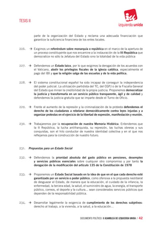 TESIS II


           parte de la organización del Estado y reclama una adecuada financiación que
           garantice la suficiencia financiera de los entes locales.


226.	 à	Exigimos un referéndum sobre monarquía o república en el marco de la apertura de
           un proceso constituyente que nos encamine a la instauración de la III República que
           democratice no sólo la Jefatura del Estado sino la totalidad de la vida pública


227.	 à	Defendemos un Estado laico, por lo que exigimos la derogación de los acuerdos con
           el Vaticano, abolir los privilegios fiscales de la iglesia católica, especialmente el
           pago del IBI y que la religión salga de las escuelas y de la vida política.


228.	 à	El sistema constitucional español ha sido incapaz de conseguir la independencia
           del poder judicial. La utilización partidista del TC, del CGPJ o de la Fiscalía General
           del Estado que minan la credibilidad de la propia justicia. Proponemos democratizar
           la justicia y transformarla en un servicio público transparente, ágil y de calidad y
           defendemos la justicia gratuita que se imparte desde el Turno de Oficio.


229.	 à	Frente al aumento de la represión y la criminalización de la protesta defendemos el
           derecho de los ciudadanos a rebelarse democráticamente contra leyes injustas y a
           organizar protestas en el ejercicio de la libertad de expresión, manifestación y reunión.


230.	 à	Trabajaremos por la recuperación de nuestra Memoria Histórica. Entendemos que
           la II República, la lucha antifranquista, su represión, las luchas obreras y sus
           conquistas, son el hilo conductor de nuestra identidad colectiva y en el que nos
           reflejamos para la construcción de nuestro futuro.



231.	 Propuestas para un Estado Social

232.	 à	Defendemos la prioridad absoluta del gasto público en pensiones, desempleo
           y servicios públicos esenciales sobre cualquier otro compromiso y por tanto la
           derogación de la modificación del artículo 135 de la Constitución de 1978


233.	 à	Proponemos un Estado Social basado en la idea de que en el que cada derecho esté
           garantizado por un servicio o poder público, como ofensiva a la propuesta neoliberal
           de desguazar el Estado, de manera que la educación, el cuidado de la infancia, la
           enfermedad, la tercera edad, la salud, el suministro de agua, la energía, el transporte
           público, correos, el deporte y la cultura... sean considerados servicios públicos que
           dependen de la responsabilidad pública.


234.	 à	Desarrollar legalmente la exigencia de cumplimiento de los derechos subjetivos:
           derecho al trabajo, a la vivienda, a la salud, a la educación…


                                                documento político. X ASAMBLEA DE IZQUIERDA UNIDA / 42
 