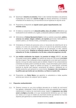 TESIS II


235.	 à	Garantizar el derecho a la vivienda y llevar a cabo medidas favorables a las personas
           hipotecadas por medio de la dación en pago con efectos retroactivos, la moratoria
           inmediata de los desahucios y la reconversión de las hipotecas en alquiler social.


236.	 à	Proponemos el desarrollo del alquiler social y gravar impositivamente a las
           viviendas vacías.


237.	 à	IU reitera su compromiso con la educación pública, laica y de calidad y defendemos que
           la educación es una inversión y no un gasto. La educación pública es nuestro compromiso.


238.	 à	Defendemos el Sistema Nacional de Salud en todo su carácter conquistado: público,
           universal, de calidad, integral, solidario y de equidad garantizada. Defendemos su
           carácter público, sin híbridos mixtos, y rechazamos su privatización.


239.	 à	Entendemos el Sistema de pensiones como un mecanismo de redistribución de la
           riqueza y no como uno acumulativo, como en el caso de las pensiones privadas.
           Estamos en contra de cualquier congelación de las pensiones, es más, creemos
           que hay revalorizarlas. Exigimos la cotización máxima a los 35 años, un período de
           cotización de 15 años, la jubilación a los 65 años y reducción progresiva a los 60.


240.	 à	Las medidas neoliberales han dejado a la juventud sin trabajo (48%%), sin casa
           (no pueden emanciparse), pobres (con salarios de menos de 700 euros) y sin futuro
           (por eso emigran). Han condenado a toda una generación a vivir peor que la anterior,
           jóvenes a los que les sobra razones para la rebeldía. Desde IU nos comprometemos
           a fomentar el empleo juvenil (contratos de relevo, impuso del empleo juvenil público
           y la economía social, regular el sistema de becas), su emancipación (viviendas
           publicas en alquiler para jóvenes), aumentando los salarios y apostando por un
           modelo productivo que aproveche su conocimiento. Incorporar a los y las jóvenes a
           la política para que luchen por sus derechos y su futuro es nuestro reto.


241.	 à	Proponemos una Renta Básica que garantice la subsistencia a todas aquellas
           personas que carecen de cualquier tipo de ingreso.



242.	 Propuestas medioambientales

243.	 à	Estamos inmersos en una crisis ecológica derivada de un modelo de crecimiento
           hoy agotado y devastador. Frente al capitalismo verde que pretende hacer negocio
           manteniendo el sistema de crecimiento actual, desde IU proponemos una salida
           social y ecológica a la crisis, en la que necesariamente tendremos que vivir mejor
           con menos y en el que el modelo de crecimiento tendrá que decrecer en muchos
           aspectos para garantizar su sostenibilidad ambiental y social.



                                                documento político. X ASAMBLEA DE IZQUIERDA UNIDA / 43
 