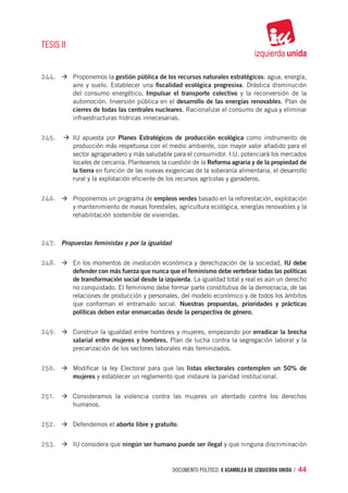 TESIS II


244.	 à	Proponemos la gestión pública de los recursos naturales estratégicos: agua, energía,
           aire y suelo. Establecer una fiscalidad ecológica progresiva. Drástica disminución
           del consumo energético. Impulsar el transporte colectivo y la reconversión de la
           automoción. Inversión pública en el desarrollo de las energías renovables. Plan de
           cierres de todas las centrales nucleares. Racionalizar el consumo de agua y eliminar
           infraestructuras hídricas innecesarias.


245.	 à	 apuesta por Planes Estratégicos de producción ecológica como instrumento de
        IU
           producción más respetuosa con el medio ambiente, con mayor valor añadido para el
           sector agroganadero y más saludable para el consumidor. I.U. potenciará los mercados
           locales de cercanía. Planteamos la cuestión de la Reforma agraria y de la propiedad de
           la tierra en función de las nuevas exigencias de la soberanía alimentaria, el desarrollo
           rural y la explotación eficiente de los recursos agrícolas y ganaderos.


246.	 à	Proponemos un programa de empleos verdes basado en la reforestación, explotación
           y mantenimiento de masas forestales, agricultura ecológica, energías renovables y la
           rehabilitación sostenible de viviendas.



247.	 Propuestas feministas y por la igualdad

248.	 à	En los momentos de involución económica y derechización de la sociedad, IU debe
           defender con más fuerza que nunca que el feminismo debe vertebrar todas las políticas
           de transformación social desde la izquierda. La igualdad total y real es aún un derecho
           no conquistado. El feminismo debe formar parte constitutiva de la democracia, de las
           relaciones de producción y personales, del modelo económico y de todos los ámbitos
           que conforman el entramado social. Nuestras propuestas, prioridades y prácticas
           políticas deben estar enmarcadas desde la perspectiva de género.


249.	 à	Construir la igualdad entre hombres y mujeres, empezando por erradicar la brecha
           salarial entre mujeres y hombres. Plan de lucha contra la segregación laboral y la
           precarización de los sectores laborales más feminizados.


250.	 à	Modificar la ley Electoral para que las listas electorales contemplen un 50% de
           mujeres y establecer un reglamento que instaure la paridad institucional.


251.	 à	Consideramos la violencia contra las mujeres un atentado contra los derechos
           humanos.


252.	 à	Defendemos el aborto libre y gratuito.

253.	 à	IU considera que ningún ser humano puede ser ilegal y que ninguna discriminación


                                                documento político. X ASAMBLEA DE IZQUIERDA UNIDA / 44
 