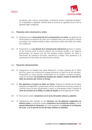 TESIS II


           por género, raza, cultura, nacionalidad u orientación sexual e identidad de género,
           es ni aceptable ni regulable. Nuestra tarea es convertir en igualdad social y real la
           igualdad legal conseguida.



254.	 Propuestas sobre comunicación y cultura

255.	 à	Apostamos por la democratización de la comunicación y la cultura, por gestionar de
           forma pública los derechos de autor, por el software libre y por una política cultural
           que apoye a los creadores desde la base y difunda las artes entre todos los niveles
           de la población.


256.	 à	Proponemos una Ley General de la Comunicación Audiovisual garantice el reparto
           de las licencias entre el servicio público, las iniciativas sociales y los negocios
           audiovisuales, de manera que los tres sectores puedan disponer de radios y
           televisiones de cobertura municipal, autonómica y estatal. Nos oponemos a la
           privatización de los medios de comunicación públicos.



257.	 Propuestas internacionalistas

258.	 à	Impugnamos los tratados que desde Maastricht a Lisboa, pasando por el Pacto
           del Euro, guían una construcción europea antisocial y al servicio de los mercados.
           Proponemos un nuevo proceso constituyente de los pueblos y Estados europeos,
           capaz de promover una Constitución Europea que respete y amplíe los derechos de
           todas las personas que vivimos en Europa.


259.	 à	Nos oponemos a la guerra en todas sus formas. Exigimos la retirada de las tropas
           españolas de Afganistán y proponemos prohibir la exportación de armas a zonas de
           conflicto (como se hace actualmente) y reducir el presupuesto militar. Exigimos el
           cierre de las bases de la OTAN y la salida de España de esta organización militar.


260.	 à	Renovamos nuestro compromiso con la lucha del pueblo saharaui y palestino.

261.	 à	Trabajaremos para ahondar en las relaciones con los gobiernos progresistas de
           América Latina, y reiteramos nuestro compromiso con la revolución cubana y con el
           proceso bolivariano en Venezuela, así como apoyamos los esfuerzos en la búsqueda
           de la paz y en la solución de raíz del largo conflicto en Colombia.




                                               documento político. X ASAMBLEA DE IZQUIERDA UNIDA / 45
 