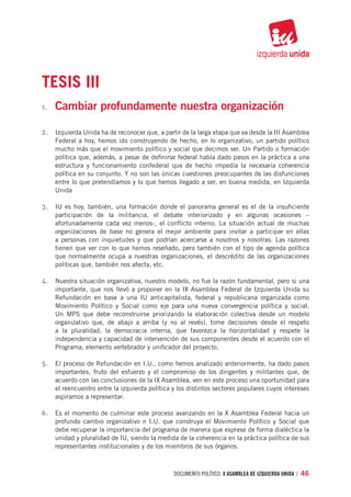 TESIS III
1.	   Cambiar profundamente nuestra organización

2.	 Izquierda Unida ha de reconocer que, a partir de la larga etapa que va desde la III Asamblea
      Federal a hoy, hemos ido construyendo de hecho, en lo organizativo, un partido político
      mucho más que el movimiento político y social que decimos ser. Un Partido o formación
      política que, además, a pesar de definirse federal había dado pasos en la práctica a una
      estructura y funcionamiento confederal que de hecho impedía la necesaria coherencia
      política en su conjunto. Y no son las únicas cuestiones preocupantes de las disfunciones
      entre lo que pretendíamos y lo que hemos llegado a ser, en buena medida, en Izquierda
      Unida

3.	 IU es hoy, también, una formación donde el panorama general es el de la insuficiente
      participación de la militancia, el debate interiorizado y en algunas ocasiones –
      afortunadamente cada vez menos-, el conflicto interno. La situación actual de muchas
      organizaciones de base no genera el mejor ambiente para invitar a participar en ellas
      a personas con inquietudes y que podrían acercarse a nosotros y nosotras. Las razones
      tienen que ver con lo que hemos reseñado, pero también con el tipo de agenda política
      que normalmente ocupa a nuestras organizaciones, el descrédito de las organizaciones
      políticas que, también nos afecta, etc.

4.	 Nuestra situación organizativa, nuestro modelo, no fue la razón fundamental, pero si una
      importante, que nos llevó a proponer en la IX Asamblea Federal de Izquierda Unida su
      Refundación en base a una IU anticapitalista, federal y republicana organizada como
      Movimiento Político y Social como eje para una nueva convergencia política y social.
      Un MPS que debe reconstruirse priorizando la elaboración colectiva desde un modelo
      organizativo que, de abajo a arriba (y no al revés), tome decisiones desde el respeto
      a la pluralidad, la democracia interna, que favorezca la horizontalidad y respete la
      independencia y capacidad de intervención de sus componentes desde el acuerdo con el
      Programa, elemento vertebrador y unificador del proyecto.

5.	 El proceso de Refundación en I.U., como hemos analizado anteriormente, ha dado pasos
      importantes, fruto del esfuerzo y el compromiso de los dirigentes y militantes que, de
      acuerdo con las conclusiones de la IX Asamblea, ven en este proceso una oportunidad para
      el reencuentro entre la izquierda política y los distintos sectores populares cuyos intereses
      aspiramos a representar.

6.	 Es el momento de culminar este proceso avanzando en la X Asamblea Federal hacia un
      profundo cambio organizativo n I.U. que construya el Movimiento Político y Social que
      debe recuperar la importancia del programa de manera que exprese de forma dialéctica la
      unidad y pluralidad de IU, siendo la medida de la coherencia en la práctica política de sus
      representantes institucionales y de los miembros de sus órganos.



                                                 documento político. X ASAMBLEA DE IZQUIERDA UNIDA / 46
 