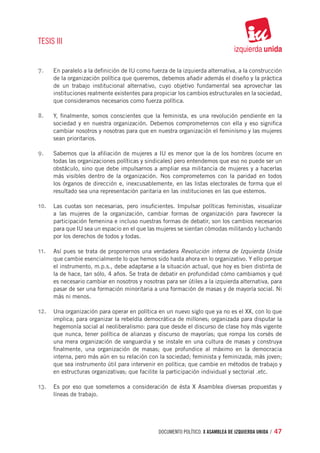 TESIS III


7.	   En paralelo a la definición de IU como fuerza de la izquierda alternativa, a la construcción
      de la organización política que queremos, debemos añadir además el diseño y la práctica
      de un trabajo institucional alternativo, cuyo objetivo fundamental sea aprovechar las
      instituciones realmente existentes para propiciar los cambios estructurales en la sociedad,
      que consideramos necesarios como fuerza política.

8.	   Y, finalmente, somos conscientes que la feminista, es una revolución pendiente en la
      sociedad y en nuestra organización. Debemos comprometernos con ella y eso significa
      cambiar nosotros y nosotras para que en nuestra organización el feminismo y las mujeres
      sean prioritarios.

9.	   Sabemos que la afiliación de mujeres a IU es menor que la de los hombres (ocurre en
      todas las organizaciones políticas y sindicales) pero entendemos que eso no puede ser un
      obstáculo, sino que debe impulsarnos a ampliar esa militancia de mujeres y a hacerlas
      más visibles dentro de la organización. Nos comprometemos con la paridad en todos
      los órganos de dirección e, inexcusablemente, en las listas electorales de forma que el
      resultado sea una representación paritaria en las instituciones en las que estemos.

10.	 Las cuotas son necesarias, pero insuficientes. Impulsar políticas feministas, visualizar
      a las mujeres de la organización, cambiar formas de organización para favorecer la
      participación femenina e incluso nuestras formas de debatir, son los cambios necesarios
      para que IU sea un espacio en el que las mujeres se sientan cómodas militando y luchando
      por los derechos de todos y todas.

11.	 Así pues se trata de proponernos una verdadera Revolución interna de Izquierda Unida
      que cambie esencialmente lo que hemos sido hasta ahora en lo organizativo. Y ello porque
      el instrumento, m.p.s., debe adaptarse a la situación actual, que hoy es bien distinta de
      la de hace, tan sólo, 4 años. Se trata de debatir en profundidad cómo cambiamos y qué
      es necesario cambiar en nosotros y nosotras para ser útiles a la izquierda alternativa, para
      pasar de ser una formación minoritaria a una formación de masas y de mayoría social. Ni
      más ni menos.

12.	 Una organización para operar en política en un nuevo siglo que ya no es el XX, con lo que
      implica; para organizar la rebeldía democrática de millones; organizada para disputar la
      hegemonía social al neoliberalismo: para que desde el discurso de clase hoy más vigente
      que nunca, tener política de alianzas y discurso de mayorías; que rompa los corsés de
      una mera organización de vanguardia y se instale en una cultura de masas y construya
      finalmente, una organización de masas; que profundice al máximo en la democracia
      interna, pero más aún en su relación con la sociedad; feminista y feminizada; más joven;
      que sea instrumento útil para intervenir en política; que cambie en métodos de trabajo y
      en estructuras organizativas; que facilite la participación individual y sectorial .etc.

13.	 Es por eso que sometemos a consideración de ésta X Asamblea diversas propuestas y
      líneas de trabajo.




                                                documento político. X ASAMBLEA DE IZQUIERDA UNIDA / 47
 