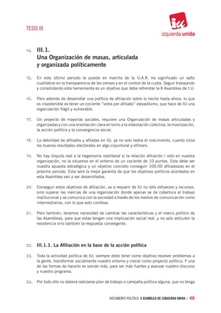 TESIS III


14.	   III.1.
       Una Organización de masas, articulada
       y organizada políticamente

15.	 En este último periodo la puesta en marcha de la U.A.R. ha significado un salto
       cualitativo en la transparencia de los censos y en el control de la cuota. Seguir trabajando
       y consolidando esta herramienta es un objetivo que debe refrendar la X Asamblea de I.U.

16.	 Pero además de desarrollar una política de afiliación sobre lo hecho hasta ahora, lo que
       es insostenible es tener un cociente “votos por afiliado” elevadísimo, que hace de IU una
       organización frágil y vulnerable.

17.	 Un proyecto de mayorías sociales, requiere una Organización de masas articuladas y
       organizadas y con una orientación clara en torno a la elaboración colectiva, la movilización,
       la acción política y la convergencia social.

18.	 La debilidad de afiliados y afiladas en IU, ya no solo lastra el crecimiento, cuanto sitúa
       los buenos resultados electorales en algo coyuntural y efímero.

19.	 No hay disputa real a la hegemonía neoliberal si la relación afiliación / voto en nuestra
       organización, no la situamos en el entorno de un cociente de 10 puntos. Esta debe ser
       nuestra apuesta estratégica y un objetivo concreto conseguir 100.00 afiliados/as en el
       próximo periodo. Esta será la mejor garantía de que los objetivos políticos acordados en
       esta Asamblea van a ser desarrollados.

20.	 Conseguir estos objetivos de afiliación, va a requerir de IU no sólo esfuerzos y recursos,
       sino superar las inercias de una organización donde apenas se da cobertura al trabajo
       institucional y se comunica con la sociedad a través de los medios de comunicación como
       intermediarios, con lo que esto conlleva.

21.	 Pero también, tenemos necesidad de cambiar las características y el marco político de
       las Asambleas, para que estas tengan una implicación social real, y no solo articulen la
       resistencia sino también la respuesta convergente.




22.	 III.1.1. La Afiliación en la base de la acción política

23.	 Toda la actividad política de IU, siempre debe tener como objetivo resolver problemas a
       la gente, transformar socialmente nuestro entorno y crecer como proyecto político. Y una
       de las formas de hacerlo es siendo más, para ser más fuertes y avanzar nuestro discurso
       y nuestro programa.

24.	 Por todo ello no deberá realizarse plan de trabajo o campaña política alguna, que no tenga


                                                 documento político. X ASAMBLEA DE IZQUIERDA UNIDA / 48
 