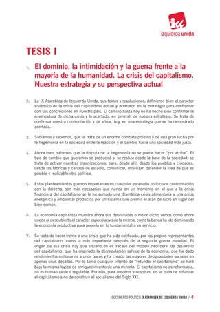 TESIS I
1.	   El dominio, la intimidación y la guerra frente a la
      mayoría de la humanidad. La crisis del capitalismo.
      Nuestra estrategia y su perspectiva actual

2.	 La IX Asamblea de Izquierda Unida, sus textos y resoluciones, definieron bien el carácter
      sistémico de la crisis del capitalismo actual y acertaron en la estrategia para confrontar
      con sus concreciones en nuestro país. El camino hasta hoy no ha hecho sino confirmar la
      envergadura de dicha crisis y lo acertado, en general, de nuestra estrategia. Se trata de
      confirmar nuestra confrontación y de afinar, hoy, en una estrategia que se ha demostrado
      acertada.

3.	 Sabíamos y sabemos, que se trata de un enorme combate político y de una gran lucha por
      la hegemonía en la sociedad entre la reacción y el cambio hacia una sociedad más justa.

4.	 Ahora bien, sabemos que la disputa de la hegemonía no se puede hacer “por arriba”. El
      tipo de cambio que queremos se producirá si se realiza desde la base de la sociedad, se
      trata de activar nuestras organizaciones, para, desde allí, desde los pueblos y ciudades,
      desde las fábricas y centros de estudio, comunicar, movilizar, defender la idea de que es
      posible y realizable otra política.

5.	 Estos planteamientos que son importantes en cualquier escenario político de confrontación
      con la derecha, son más necesarios que nunca en un momento en el que a la crisis
      financiera del capitalismo se le ha sumado una dramática crisis alimentaria y una crisis
      energética y ambiental producida por un sistema que premia el afán de lucro en lugar del
      bien común.

6.	 La economía capitalista muestra ahora sus debilidades o mejor dicho vemos como ahora
      queda al descubierto el carácter especulativo de la misma; como la banca ha ido dominando
      la economía productiva para ponerla en lo fundamental a su servicio.

7.	 Se trata de hacer frente a una crisis que ha sido calificada, por los propios representantes
      del capitalismo, como la más importante después de la segunda guerra mundial. El
      origen de esa crisis hay que situarlo en el fracaso del modelo neoliberal de desarrollo
      del capitalismo, que ha originado la desregulación salvaje de la economía, que ha dado
      rendimientos millonarios a unos pocos y ha creado las mayores desigualdades sociales en
      apenas unas décadas. Por lo tanto cualquier intento de “refundar el capitalismo” se hará
      bajo la misma lógica de enriquecimiento de una minoría. El capitalismo no es reformable,
      no es humanizable o regulable. Por ello, para nosotros y nosotras, no se trata de refundar
      el capitalismo sino de construir el socialismo del Siglo XXI.



                                                 documento político. X ASAMBLEA DE IZQUIERDA UNIDA / 4
 