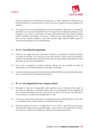 TESIS III


      entre sus objetivos el incremento de la afiliación. La mejor campaña de afiliación es la
      actividad política y el llamamiento, en torno a ella a la ciudadanía a que se organice con
      nosotros.

25.	 Si la afiliación es una prioridad política para esta X Asamblea, debe tener su correlación
      estatutaria y ser la base fundamental de la composición de nuestras Asambleas en sus
      congresos, y los votos y el porcentaje, por este orden deben servir para primar el trabajo
      político realizado, pero donde el peso de la afiliación sea más importante de lo que
      hoy lo es en nuestros Estatutos, y que este acuerdo tenga carácter Federal, para sus
      armonización estatutaria en las Federaciones.




26.	 III.1.2. Una afiliación organizada

27.	 Construir una organización de masas para sustentar un proyecto de mayorías sociales,
      no puede ser factible, sin el encaje de una tarea política a cada uno de los afiliados y
      afiliadas. No solo deben tener tareas las direcciones de cada ámbito, estás deben hacerse
      extensivas al conjunto de la afiliación.

28.	 Es así que la asignación de tareas políticas, deberá ser una prioridad de todas las
      direcciones en los distintos ámbitos territoriales y sectoriales.

29.	 Esa será la manera de superar la afiliación de carácter identitario mayoritariamente pasiva,
      que en muchos sitios es claramente mayoritaria.




30.	 III.1.3. Una Organización que recupera valores

31.	 Recuperar el valor de lo organizativo debe significar que lo colectivo prime sobre lo
      individual, es potenciar los debates presenciales con participación de la dirigencia de
      IU en la base de nuestra afiliación, es luchar por ser más y más fuertes, más instruidos y
      concurrentes con las personas afectadas por la crisis.

32.	 Es adecuar la estructura organizativa a la participación de nuestra afiliación y sobre todo
      a la ciudadanía para, juntos, pelear por alternativas concretas.

33.	 Recuperar valores es poner a la organización en el centro y sus estructuras (Grupos,
      institucionales, áreas, foros, grupos de trabajo…) a su servicio. Una organización solidaria
      en lo interno y solidaria con la gente en especial con nuestra base social.




                                                 documento político. X ASAMBLEA DE IZQUIERDA UNIDA / 49
 