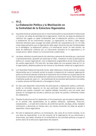 TESIS III


34.	   III.2.
       La Elaboración Política y la Movilización en
       la Centralidad de la Estructura Organizativa

35.	 Izquierda Unida se caracteriza por ser un movimiento político y social donde lo institucional
       y lo social, son señas de identidad de la organización. Como tal, las áreas de elaboración
       colectiva han jugado un papel fundamental para la elaboración política y la relación
       y vertebración de los movimientos sociales. La organización ha hecho y debe seguir
       haciendo esfuerzos para conjugar esa doble vertiente tan característica de I.U. En ésta
       nueva etapa pensamos que la organización debe seguir teniendo dos ejes fundamentales
       en lo estratégico: la elaboración política y la movilización social. En este sentido, las
       áreas de elaboración colectiva son un instrumento necesario en lo organizativo y, en
       consecuencia, deben mejorar su funcionamiento y potenciarse.

36.	 Las áreas, abiertas a la participación de colectivos y personas de izquierda que, coyuntural
       o permanentemente, apuesten por participar en ellas , fortalecen no sólo la participación
       política en nuestra organización, sino la elaboración programática de las líneas políticas
       de nuestra organización .Por todo ello, las áreas deben ser una apuesta clave de I.U. en
       lo organizativo y debemos potenciar las mismas en los diversos niveles de la organización.

37.	 La X Asamblea Federal de Izquierda Unida, debe reflexionar a fondo acerca de las nuevas
       herramientas que el momento actual ha puesto a disposición de cualquier organización
       política a la hora de abordar la tarea de la implicación de la militancia y la participación de
       la izquierda en la tarea de la elaboración colectiva y la movilización social. Particularmente
       importante puede ser, para I.U. , las enseñanzas de los procesos participativos vinculados
       a nuestro proceso de Refundación y Convergencia Social.

38.	 En todo caso desarrollar instrumentos de participación y elaboración política uniformes,
       donde se concreten espacios en los que participen otras organizaciones sociales y
       políticas que puedan compartir con nosotros debates concretos y que nos sirvan para
       avanzar en convergencias sociales y políticas que abran las puertas a diferentes niveles
       de colaboración.

39.	 Preparar la estructura de IU y desarrollar un funcionamiento, que recupere lo organizativo,
       en el sentido más representativo de la palabra (afiliación, asambleas, dirección,
       simpatizantes…), el valor de lo colectivo, de conformar opinión, de abajo, arriba, trasladar
       información y decisiones en tiempo real y de manera horizontal nos debe de ayudar a
       desarrollar cultura organizativa.

40.	 Por ello la elaboración política y la movilización, dos caras de la misma moneda, no es
       una tarea de especialistas, lo es del conjunto de la organización de sus estructuras y
       direcciones; que deben situarlas en la centralidad en sus actividad políticas y ocupar el
       primer plano de la estructura organizativa del proyecto.




                                                  documento político. X ASAMBLEA DE IZQUIERDA UNIDA / 50
 