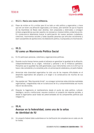 TESIS III


41.	 III.2.1. Hacia una nueva militancia.

42.	 Pasar de militar en IU a militar para IU es todo un reto político y organizativo, y tiene
       que ver con tener una afiliación organizada y con tareas, pero también de que la mayoría
       de las Asambleas de Bases sean abiertas, bien preparadas y destinadas a conseguir
       síntesis programáticas que den soporte a la necesaria e imprescindible unidad de acción.
       En consecuencia deberíamos buscar la participación de nuevos sectores ciudadanos,
       colectivos, movimientos sociales y todas aquellas personas que articulen socialmente y
       sean susceptibles de aportaciones a la elaboración política, la propuesta y la movilización.




43.	   III.3.
       IU como un Movimiento Político Social

44.	 En IU participan personas, colectivos y organizaciones políticas.

45.	 Durante mucho tiempo hemos puesto el esfuerzo en garantizar la igualdad de la afiliación,
       independientemente de su origen, individual y personal o de la militancia partidaria.
       Pensamos que la igualdad hoy esté garantizada y que instrumentos como la U.A.R aun la
       hacen más consistente y la consolida junto a la armonización estatutaria y el pacto federal.

46.	 Armonizar esta diversidad organizativa ha sido una de las mayores dificultades en el
       desarrollo organizativo del proyecto y el origen o la consecuencia de muchos de sus
       conflictos.

47.	 Hoy apostar por “Mas Izquierda Unida”, es conseguir armonizar estas distintas realidades
       organizativas, integrándolas más en la estructura de IU y comprometiéndolas así mucho
       más en las decisiones.

48.	 Disputar la hegemonía al neoliberalismo desde el punto de vista político, cultural,
       ideológico, social e institucional, requiere construir un proyecto de mayorías sociales, y
       desde lo organizativo sacar todas las potencialidades de los componentes políticos que
       integran IU.




49.	   III.4.
       Avanzar en la federalidad, como una de la señas
       de identidad de IU

50.	 Un proyecto federal debe sustentarse en la clarificación de competencias en cada uno de
       la niveles.


                                                 documento político. X ASAMBLEA DE IZQUIERDA UNIDA / 51
 