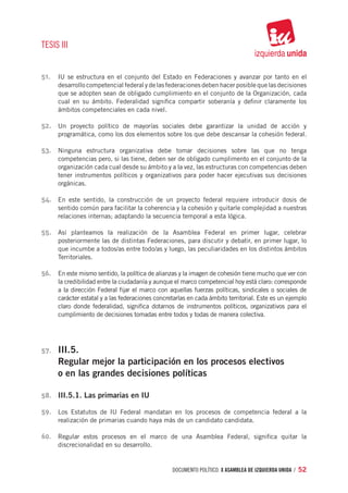 TESIS III


51.	 IU se estructura en el conjunto del Estado en Federaciones y avanzar por tanto en el
       desarrollo competencial federal y de las federaciones deben hacer posible que las decisiones
       que se adopten sean de obligado cumplimiento en el conjunto de la Organización, cada
       cual en su ámbito. Federalidad significa compartir soberanía y definir claramente los
       ámbitos competenciales en cada nivel.

52.	 Un proyecto político de mayorías sociales debe garantizar la unidad de acción y
       programática, como los dos elementos sobre los que debe descansar la cohesión federal.

53.	 Ninguna estructura organizativa debe tomar decisiones sobre las que no tenga
       competencias pero, si las tiene, deben ser de obligado cumplimento en el conjunto de la
       organización cada cual desde su ámbito y a la vez, las estructuras con competencias deben
       tener instrumentos políticos y organizativos para poder hacer ejecutivas sus decisiones
       orgánicas.

54.	 En este sentido, la construcción de un proyecto federal requiere introducir dosis de
       sentido común para facilitar la coherencia y la cohesión y quitarle complejidad a nuestras
       relaciones internas; adaptando la secuencia temporal a esta lógica.

55.	 Así planteamos la realización de la Asamblea Federal en primer lugar, celebrar
       posteriormente las de distintas Federaciones, para discutir y debatir, en primer lugar, lo
       que incumbe a todos/as entre todo/as y luego, las peculiaridades en los distintos ámbitos
       Territoriales.

56.	 En este mismo sentido, la política de alianzas y la imagen de cohesión tiene mucho que ver con
       la credibilidad entre la ciudadanía y aunque el marco competencial hoy está claro: corresponde
       a la dirección Federal fijar el marco con aquellas fuerzas políticas, sindicales o sociales de
       carácter estatal y a las federaciones concretarlas en cada ámbito territorial. Este es un ejemplo
       claro donde federalidad, significa dotarnos de instrumentos políticos, organizativos para el
       cumplimiento de decisiones tomadas entre todos y todas de manera colectiva.




57.	   III.5.
       Regular mejor la participación en los procesos electivos
       o en las grandes decisiones políticas

58.	 III.5.1. Las primarias en IU

59.	 Los Estatutos de IU Federal mandatan en los procesos de competencia federal a la
       realización de primarias cuando haya más de un candidato candidata.

60.	 Regular estos procesos en el marco de una Asamblea Federal, significa quitar la
       discrecionalidad en su desarrollo.


                                                   documento político. X ASAMBLEA DE IZQUIERDA UNIDA / 52
 