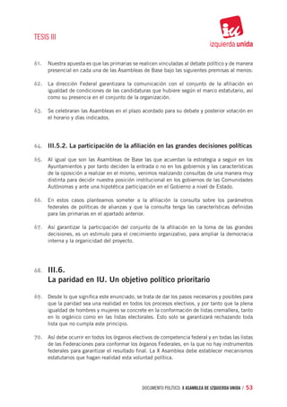 TESIS III


61.	 Nuestra apuesta es que las primarias se realicen vinculadas al debate político y de manera
       presencial en cada una de las Asambleas de Base bajo las siguientes premisas al menos:

62.	 La dirección Federal garantizara la comunicación con el conjunto de la afiliación en
       igualdad de condiciones de las candidaturas que hubiere según el marco estatutario, así
       como su presencia en el conjunto de la organización.

63.	 Se celebraran las Asambleas en el plazo acordado para su debate y posterior votación en
       el horario y días indicados.




64.	 III.5.2. La participación de la afiliación en las grandes decisiones políticas

65.	 Al igual que son las Asambleas de Base las que acuerdan la estrategia a seguir en los
       Ayuntamientos y por tanto deciden la entrada o no en los gobiernos y las características
       de la oposición a realizar en el mismo, venimos realizando consultas de una manera muy
       distinta para decidir nuestra posición institucional en los gobiernos de las Comunidades
       Autónomas y ante una hipotética participación en el Gobierno a nivel de Estado.

66.	 En estos casos planteamos someter a la afiliación la consulta sobre los parámetros
       federales de políticas de alianzas y que la consulta tenga las características definidas
       para las primarias en el apartado anterior.

67.	 Así garantizar la participación del conjunto de la afiliación en la toma de las grandes
       decisiones, es un estimulo para el crecimiento organizativo, para ampliar la democracia
       interna y la organicidad del proyecto.




68.	   III.6.
       La paridad en IU. Un objetivo político prioritario

69.	 Desde lo que significa este enunciado, se trata de dar los pasos necesarios y posibles para
       que la paridad sea una realidad en todos los procesos electivos, y por tanto que la plena
       igualdad de hombres y mujeres se concrete en la conformación de listas cremallera, tanto
       en lo orgánico como en las listas electorales. Esto solo se garantizará rechazando toda
       lista que no cumpla este principio.

70.	 Así debe ocurrir en todos los órganos electivos de competencia federal y en todas las listas
       de las Federaciones para conformar los órganos Federales, en la que no hay instrumentos
       federales para garantizar el resultado final. La X Asamblea debe establecer mecanismos
       estatutarios que hagan realidad esta voluntad política.




                                               documento político. X ASAMBLEA DE IZQUIERDA UNIDA / 53
 
