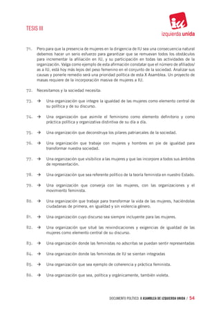 TESIS III


71.	 Pero para que la presencia de mujeres en la dirigencia de IU sea una consecuencia natural
     debemos hacer un serio esfuerzo para garantizar que se remuevan todos los obstáculos
     para incrementar la afiliación en IU, y su participación en todas las actividades de la
     organización. Valga como ejemplo de esta afirmación constatar que el número de afiliados/
     as a IU, está hoy más lejos del peso femenino en el conjunto de la sociedad. Analizar sus
     causas y ponerle remedio será una prioridad política de esta X Asamblea. Un proyecto de
     masas requiere de la incorporación masiva de mujeres a IU.

72.	 Necesitamos y la sociedad necesita:

73.		à	 Una organización que integre la igualdad de las mujeres como elemento central de
            su política y de su discurso.

74.		à	 Una organización que asimile el feminismo como elemento definitorio y como
            práctica política y organizativa distintiva de su día a día.

75.		à	 Una organización que deconstruya los pilares patriarcales de la sociedad.

76.		à	 Una organización que trabaje con mujeres y hombres en pie de igualdad para
            transformar nuestra sociedad.

77.		à	 Una organización que visibilice a las mujeres y que las incorpore a todos sus ámbitos
            de representación.

78.		à	 Una organización que sea referente político de la teoría feminista en nuestro Estado.

79.		à	 Una organización que converja con las mujeres, con las organizaciones y el
            movimiento feminista.

80.		à	 Una organización que trabaje para transformar la vida de las mujeres, haciéndolas
            ciudadanas de primera, en igualdad y sin violencia género.

81.	 	à	 Una organización cuyo discurso sea siempre incluyente para las mujeres.

82.		à	 Una organización que situé las reivindicaciones y exigencias de igualdad de las
            mujeres como elemento central de su discurso.

83.		à	 Una organización donde las feministas no adscritas se puedan sentir representadas

84.		 à	 Una organización donde las feministas de IU se sientan integradas

85.		à	 Una organización que sea ejemplo de coherencia y práctica feminista.

86.		à	 Una organización que sea, política y orgánicamente, también violeta.




                                                 documento político. X ASAMBLEA DE IZQUIERDA UNIDA / 54
 