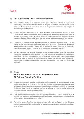 TESIS III


87.	 III.6.1. Refundar IU desde una mirada feminista

88.	 Esta asamblea de IU es el momento idóneo para reflexionar entorno al devenir más
       inmediato y como éste debe contar con las mujeres y hombres feministas para volver
       a ser una fuerza política alternativa, donde las mujeres encuentren su espacio para la
       militancia y la participación.

89.	 Muchas mujeres feministas de IU, han decidido conscientemente militar en esta
       Organización, porque defendemos a ultranza que sólo desde una organización como la
       nuestra, roja verde y violeta, todas las personas pueden encontrar la respuesta política
       sobre qué hacer y cómo hacerlo, para que otro mundo infinitamente mejor, sea posible.

90.	 La paridad, la transversalidad, la globalización de los derechos, la justicia social,... no son
       frases hechas que hayamos incorporado en nuestro programa. Con ellas nos adherimos
       a la izquierda transformadora y ésta, sin el feminismo, estaría huérfana de contenido,
       porque habríamos dejado a la mitad de la humanidad sin referencia política.

91.	 Por eso debemos de retomar anteriores claves diferenciadoras. Nuestros postulados
       políticos y organizativos deben de volver a situar al feminismo como elemento fundamental
       y esencial. Porque si en momentos de retroceso son los colectivos más desfavorecidos
       los que se llevan la peor parte, en momentos de involución, la mitad de la humanidad,
       las mujeres, es nuevamente estafada, engañada, defraudada, y, por ende, discriminada y
       explotada.




92.	   III.7.
       El Fortalecimiento de las Asambleas de Base.
       El Entorno Social y Político

93.	 Disputar la hegemonía social al neoliberalismo sólo es posible si se realiza desde la raíz
       misma y la base de la sociedad, y eso solo será posible si tenemos unas organizaciones
       activas en cada una de las localidades, los sectores profesionales, centros de estudio y
       de trabajo, para comunicar, movilizar, elaborar, y defender la idea de que hay alternativa
       y que es posible y realizable otras políticas.

94.	 Este trabajo requiere organizaciones implicadas plenamente con su entorno social y
       político, con relaciones habituales con toda la sociedad articulada y con presencia pública
       y directa para relacionarnos con el entorno.

95.	 Así mismo y para fortalecer sus competencias; a las que ya figuran en los Estatutos
       vigentes habría que añadir la obligación de realizar políticamente un balance institucional;
       si se tuviese.



                                                 documento político. X ASAMBLEA DE IZQUIERDA UNIDA / 55
 