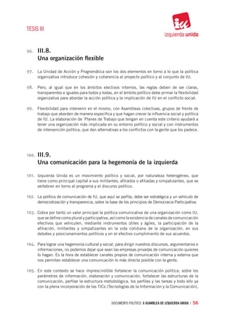 TESIS III


96.	    III.8.
        Una organización flexible

97.	 La Unidad de Acción y Programática son los dos elementos en torno a lo que la política
        organizativa introduce cohesión y coherencia al proyecto político y al conjunto de IU.

98.	 Pero, al igual que en los ámbitos electivos internos, las reglas deben de ser claras,
        transparentes e iguales para todos y todas, en el ámbito político debe primar la flexibilidad
        organizativa para abordar la acción política y la implicación de IU en el conflicto social.

99.	 Flexibilidad para intervenir en el mismo, con Asambleas colectivas, grupos de frente de
        trabajo que aborden de manera específica y que hagan crecer la influencia social y política
        de IU. La elaboración de `Planes de Trabajo que tengan en cuenta este criterio ayudará a
        tener una organización más implicada en su entorno político y social y con instrumentos
        de intervención política, que den alternativas a los conflictos con la gente que los padece.




100.	   III.9.
        Una comunicación para la hegemonía de la izquierda

101.	 Izquierda Unida es un movimiento político y social, por naturaleza heterogéneo, que
        tiene como principal capital a sus militantes, afiliados o afiliadas y simpatizantes, que se
        vertebran en torno al programa y el discurso político.

102.	 La política de comunicación de IU, que aquí se perfila, debe ser estratégica y un vehículo de
        democratización y transparencia, sobre la base de los principios de Democracia Participativa.

103.	 Cobra por tanto un valor principal la política comunicativa de una organización como IU,
        que se define como plural y participativa, así como la existencia de canales de comunicación
        efectivos que vehiculen, mediante instrumentos útiles y ágiles, la participación de la
        afiliación, militantes y simpatizantes en la vida cotidiana de la organización, en sus
        debates y posicionamientos políticos y en el efectivo cumplimiento de sus acuerdos.

104.	 Para lograr una hegemonía cultural y social, para dirigir nuestros discursos, argumentarios e
        informaciones, no podemos dejar que sean las empresas privadas de comunicación quienes
        lo hagan. Es la hora de establecer canales propios de comunicación interna y externa que
        nos permitan establecer una comunicación lo más directa posible con la gente.

105.	 En este contexto se hace imprescindible fortalecer la comunicación política, sobre los
        parámetros de información, elaboración y comunicación, fortalecer las estructuras de la
        comunicación, perfilar la estructura metodológica, los perfiles y las tareas y todo ello ya
        con la plena incorporación de las TICs (Tecnologías de la Información y la Comunicación),


                                                   documento político. X ASAMBLEA DE IZQUIERDA UNIDA / 56
 