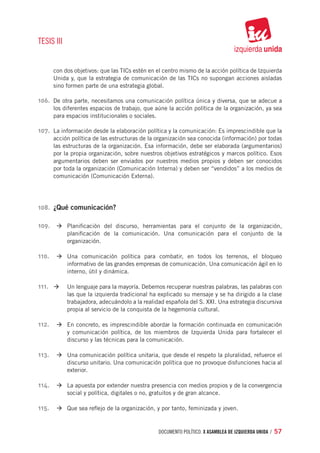 TESIS III


     con dos objetivos: que las TICs estén en el centro mismo de la acción política de Izquierda
     Unida y, que la estrategia de comunicación de las TICs no supongan acciones aisladas
     sino formen parte de una estrategia global.

106.	 De otra parte, necesitamos una comunicación política única y diversa, que se adecue a
     los diferentes espacios de trabajo, que aúne la acción política de la organización, ya sea
     para espacios institucionales o sociales.

107.	 La información desde la elaboración política y la comunicación: Es imprescindible que la
     acción política de las estructuras de la organización sea conocida (información) por todas
     las estructuras de la organización. Esa información, debe ser elaborada (argumentarios)
     por la propia organización, sobre nuestros objetivos estratégicos y marcos político. Esos
     argumentarios deben ser enviados por nuestros medios propios y deben ser conocidos
     por toda la organización (Comunicación Interna) y deben ser “vendidos” a los medios de
     comunicación (Comunicación Externa).




108.	 ¿Qué comunicación?

109.	 à	Planificación del discurso, herramientas para el conjunto de la organización,
            planificación de la comunicación. Una comunicación para el conjunto de la
            organización.

110.	 à	Una comunicación política para combatir, en todos los terrenos, el bloqueo
            informativo de las grandes empresas de comunicación. Una comunicación ágil en lo
            interno, útil y dinámica.

111.	 à	 Un lenguaje para la mayoría. Debemos recuperar nuestras palabras, las palabras con
    	
            las que la izquierda tradicional ha explicado su mensaje y se ha dirigido a la clase
            trabajadora, adecuándolo a la realidad española del S. XXI. Una estrategia discursiva
            propia al servicio de la conquista de la hegemonía cultural.

112.	 à	En concreto, es imprescindible abordar la formación continuada en comunicación
            y comunicación política, de los miembros de Izquierda Unida para fortalecer el
            discurso y las técnicas para la comunicación.

113.	 à	Una comunicación política unitaria, que desde el respeto la pluralidad, refuerce el
            discurso unitario. Una comunicación política que no provoque disfunciones hacia al
            exterior.

114.	 à	La apuesta por extender nuestra presencia con medios propios y de la convergencia
            social y política, digitales o no, gratuitos y de gran alcance.

115.	 à	Que sea reflejo de la organización, y por tanto, feminizada y joven.


                                                 documento político. X ASAMBLEA DE IZQUIERDA UNIDA / 57
 