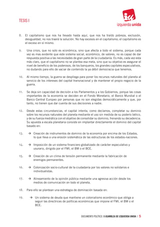 TESIS I


8.	 El capitalismo que nos ha llevado hasta aquí, que nos ha traído pobreza, exclusión,
      desigualdad, no nos traerá la solución. No hay excesos en el capitalismo; el capitalismo es
      el exceso en sí mismo.

9.	    Una crisis, que no solo es económica, sino que afecta a todo el sistema, porque cada
       vez es mas evidente que este sistema social, económico, de valores, no es capaz de dar
       respuesta positiva a las necesidades de gran parte de la ciudadanía. Es más, cada vez esta
       más claro, que el capitalismo no se plantea esa meta, sino que su objetivo es asegurar el
       nivel de beneficio de los poderosos, de los banqueros, los grandes capitales especulativos,
       no dudando para ello de vaciar de contenido la ya débil democracia que tenemos.

10.	 Al mismo tiempo, la guerra se despliega para poner los recursos naturales del planeta al
       servicio de los intereses del capital transnacional y de mantener el propio negocio de la
       guerra.

11.	 Se deja sin capacidad de decisión a los Parlamentos y a los Gobiernos, porque las cosas
       importantes de la economía se deciden en el Fondo Monetario, el Banco Mundial o el
       Banco Central Europeo por personas que no son elegidas democráticamente y que, por
       tanto, no tienen que dar cuenta de sus decisiones a nadie.

12.	 Desde estas circunstancias, el capital intenta, como decíamos, completar su dominio
       sobre los recursos naturales del planeta mediante el uso sin medida de su poderío bélico,
       y de su fuerza mediática con el objetivo de consolidar su dominio, frenando su decadencia.
       Su apuesta a escala planetaria consiste en implantar directamente el dominio del capital
       basado en:

13.	 		 à	Creación de instrumentos de dominio de la economía por encima de los Estados, 	
       		   lo que lleva a una erosión sistemática de las estructuras de los estados-na­ iones.
                                                                                       c

14.	 		 à	Imposición de un sistema financiero globalizado de ca­ácter especulativo y 		
                                                               r
       		   usurario, dirigido por el FMI, el BM o el BCE.

15.	 		 à	Creación de un clima de tensión permanente mediante la fabricación de 		
       		   enemigos permanentes.

16.	 		 à	Colonización socio-cultural de la ciudadanía por los valores no solidarios e 		
       		   individualistas.

17.	 		 à	Alineamiento de la opinión pública mediante una agresi­ a acción desde los 		
                                                                v
       		   medios de comunicación en todo el planeta.

18.	 Para ello se plantean una estrategia de dominación basada en:

19.	 	à	Un sistema de deuda que mantiene un colonialismo económico que obliga a 		
       		 seguir las directrices de políticas económicas que impone el FMI, el BM o el 		
       		 BCE.


                                                  documento político. X ASAMBLEA DE IZQUIERDA UNIDA / 5
 