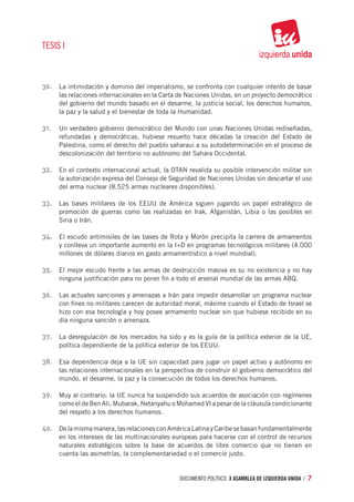 TESIS I



30.	 La intimidación y dominio del imperialismo, se confronta con cualquier intento de basar
     las relaciones internacionales en la Carta de Naciones Unidas, en un proyecto democrático
     del gobierno del mundo basado en el desarme, la justicia social, los derechos humanos,
     la paz y la salud y el bienestar de toda la Humanidad.

31.	 Un verdadero gobierno democrático del Mundo con unas Naciones Unidas rediseñadas,
     refundadas y democráticas, hubiese resuelto hace décadas la creación del Estado de
     Palestina, como el derecho del pueblo saharaui a su autodeterminación en el proceso de
     descolonización del territorio no autónomo del Sahara Occidental.

32.	 En el contexto internacional actual, la OTAN revalida su posible intervención militar sin
     la autorización expresa del Consejo de Seguridad de Naciones Unidas sin descartar el uso
     del arma nuclear (8.525 armas nucleares disponibles).

33.	 Las bases militares de los EEUU de América siguen jugando un papel estratégico de
     promoción de guerras como las realizadas en Irak, Afganistán, Libia o las posibles en
     Siria o Irán.

34.	 El escudo antimisiles de las bases de Rota y Morón precipita la carrera de armamentos
     y conlleva un importante aumento en la I+D en programas tecnológicos militares (4.000
     millones de dólares diarios en gasto armamentístico a nivel mundial).

35.	 El mejor escudo frente a las armas de destrucción masiva es su no existencia y no hay
     ninguna justificación para no poner fin a todo el arsenal mundial de las armas ABQ.

36.	 Las actuales sanciones y amenazas a Irán para impedir desarrollar un programa nuclear
     con fines no militares carecen de autoridad moral, máxime cuando el Estado de Israel se
     hizo con esa tecnología y hoy posee armamento nuclear sin que hubiese recibido en su
     día ninguna sanción o amenaza.

37.	 La desregulación de los mercados ha sido y es la guía de la política exterior de la UE,
     política dependiente de la política exterior de los EEUU.

38.	 Esa dependencia deja a la UE sin capacidad para jugar un papel activo y autónomo en
     las relaciones internacionales en la perspectiva de construir el gobierno democrático del
     mundo, el desarme, la paz y la consecución de todos los derechos humanos.

39.	 Muy al contrario: la UE nunca ha suspendido sus acuerdos de asociación con regímenes
     como el de Ben Ali, Mubarak, Netanyahu o Mohamed VI a pesar de la cláusula condicionante
     del respeto a los derechos humanos.

40.	 De la misma manera, las relaciones con América Latina y Caribe se basan fundamentalmente
     en los intereses de las multinacionales europeas para hacerse con el control de recursos
     naturales estratégicos sobre la base de acuerdos de libre comercio que no tienen en
     cuenta las asimetrías, la complementariedad o el comercio justo.


                                               documento político. X ASAMBLEA DE IZQUIERDA UNIDA / 7
 