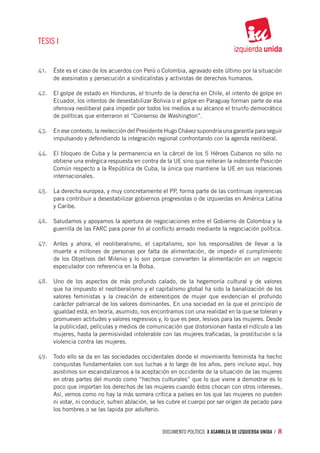 TESIS I


41.	 Éste es el caso de los acuerdos con Perú o Colombia, agravado este último por la situación
      de asesinatos y persecución a sindicalistas y activistas de derechos humanos.

42.	 El golpe de estado en Honduras, el triunfo de la derecha en Chile, el intento de golpe en
      Ecuador, los intentos de desestabilizar Bolivia o el golpe en Paraguay forman parte de esa
      ofensiva neoliberal para impedir por todos los medios a su alcance el triunfo democrático
      de políticas que enterraron el “Consenso de Washington”.

43.	 En ese contexto, la reelección del Presidente Hugo Chávez supondría una garantía para seguir
      impulsando y defendiendo la integración regional confrontando con la agenda neoliberal.

44.	 El bloqueo de Cuba y la permanencia en la cárcel de los 5 Héroes Cubanos no sólo no
      obtiene una enérgica respuesta en contra de la UE sino que reiteran la indecente Posición
      Común respecto a la República de Cuba, la única que mantiene la UE en sus relaciones
      internacionales.

45.	 La derecha europea, y muy concretamente el PP, forma parte de las continuas injerencias
      para contribuir a desestabilizar gobiernos progresistas o de izquierdas en América Latina
      y Caribe.

46.	 Saludamos y apoyamos la apertura de negociaciones entre el Gobierno de Colombia y la
      guerrilla de las FARC para poner fin al conflicto armado mediante la negociación política.

47.	 Antes y ahora, el neoliberalismo, el capitalismo, son los responsables de llevar a la
      muerte a millones de personas por falta de alimentación, de impedir el cumplimiento
      de los Objetivos del Milenio y lo son porque convierten la alimentación en un negocio
      especulador con referencia en la Bolsa.

48.	 Uno de los aspectos de más profundo calado, de la hegemonía cultural y de valores
      que ha impuesto el neoliberalismo y el capitalismo global ha sido la banalización de los
      valores feministas y la creación de estereotipos de mujer que evidencian el profundo
      carácter patriarcal de los valores dominantes. En una sociedad en la que el principio de
      igualdad está, en teoría, asumido, nos encontramos con una realidad en la que se toleran y
      promueven actitudes y valores regresivos y, lo que es peor, lesivos para las mujeres. Desde
      la publicidad, películas y medios de comunicación que distorsionan hasta el ridículo a las
      mujeres, hasta la permisividad intolerable con las mujeres traficadas, la prostitución o la
      violencia contra las mujeres.

49.	 Todo ello se da en las sociedades occidentales donde el movimiento feminista ha hecho
      conquistas fundamentales con sus luchas a lo largo de los años, pero incluso aquí, hoy
      asistimos sin escandalizarnos a la aceptación en occidente de la situación de las mujeres
      en otras partes del mundo como “hechos culturales” que lo que viene a demostrar es lo
      poco que importan los derechos de las mujeres cuando éstos chocan con otros intereses.
      Así, vemos como no hay la más somera crítica a países en los que las mujeres no pueden
      ni votar, ni conducir, sufren ablación, se les cubre el cuerpo por ser origen de pecado para
      los hombres o se las lapida por adulterio.


                                                 documento político. X ASAMBLEA DE IZQUIERDA UNIDA / 8
 