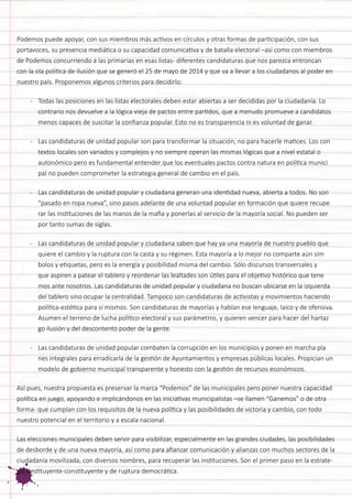 Podemos puede apoyar, con sus miembros más activos en círculos y otras formas de participación, con sus portavoces, su presencia mediática o su capacidad comunicativa y de batalla electoral –así como con miembros de Podemos concurriendo a las primarias en esas listas- diferentes candidaturas que nos parezca entroncan con la ola política de ilusión que se generó el 25 de mayo de 2014 y que va a llevar a los ciudadanos al poder en nuestro país. Proponemos algunos criterios para decidirlo: 
- Todas las posiciones en las listas electorales deben estar abiertas a ser decididas por la ciudadanía. Lo contrario nos devuelve a la lógica vieja de pactos entre partidos, que a menudo promueve a candidatos menos capaces de suscitar la confianza popular. Esto no es transparencia ni es voluntad de ganar. 
- Las candidaturas de unidad popular son para transformar la situación, no para hacerle matices. Los con textos locales son variados y complejos y no siempre operan las mismas lógicas que a nivel estatal o autonómico pero es fundamental entender que los eventuales pactos contra natura en política munici pal no pueden comprometer la estrategia general de cambio en el país. 
- Las candidaturas de unidad popular y ciudadana generan una identidad nueva, abierta a todos. No son “pasado en ropa nueva”, sino pasos adelante de una voluntad popular en formación que quiere recupe rar las instituciones de las manos de la mafia y ponerlas al servicio de la mayoría social. No pueden ser por tanto sumas de siglas. 
- Las candidaturas de unidad popular y ciudadana saben que hay ya una mayoría de nuestro pueblo que quiere el cambio y la ruptura con la casta y su régimen. Esta mayoría a lo mejor no comparte aún sím bolos y etiquetas, pero es la energía y posibilidad misma del cambio. Sólo discursos transversales y que aspiren a patear el tablero y reordenar las lealtades son útiles para el objetivo histórico que tene mos ante nosotros. Las candidaturas de unidad popular y ciudadana no buscan ubicarse en la izquierda del tablero sino ocupar la centralidad. Tampoco son candidaturas de activistas y movimientos haciendo política-estética para sí mismos. Son candidaturas de mayorías y hablan ese lenguaje, laico y de ofensiva. Asumen el terreno de lucha político-electoral y sus parámetros, y quieren vencer para hacer del hartaz go ilusión y del descontento poder de la gente. 
- Las candidaturas de unidad popular combaten la corrupción en los municipios y ponen en marcha pla nes integrales para erradicarla de la gestión de Ayuntamientos y empresas públicas locales. Propician un modelo de gobierno municipal transparente y honesto con la gestión de recursos económicos. 
Así pues, nuestra propuesta es preservar la marca “Podemos” de las municipales pero poner nuestra capacidad política en juego, apoyando e implicándonos en las iniciativas municipalistas –se llamen “Ganemos” o de otra forma- que cumplan con los requisitos de la nueva política y las posibilidades de victoria y cambio, con todo nuestro potencial en el territorio y a escala nacional. 
Las elecciones municipales deben servir para visibilizar, especialmente en las grandes ciudades, las posibilidades de desborde y de una nueva mayoría, así como para afianzar comunicación y alianzas con muchos sectores de la ciudadanía movilizada, con diversos nombres, para recuperar las instituciones. Son el primer paso en la estrategia destituyente-constituyente y de ruptura democrática.  