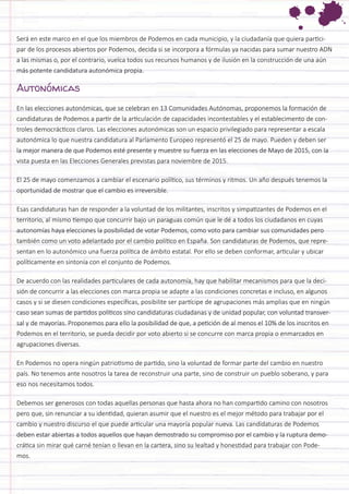 Será en este marco en el que los miembros de Podemos en cada municipio, y la ciudadanía que quiera participar de los procesos abiertos por Podemos, decida si se incorpora a fórmulas ya nacidas para sumar nuestro ADN a las mismas o, por el contrario, vuelca todos sus recursos humanos y de ilusión en la construcción de una aún más potente candidatura autonómica propia. 
Autonómicas 
En las elecciones autonómicas, que se celebran en 13 Comunidades Autónomas, proponemos la formación de candidaturas de Podemos a partir de la articulación de capacidades incontestables y el establecimento de controles democrácticos claros. Las elecciones autonómicas son un espacio privilegiado para representar a escala autonómica lo que nuestra candidatura al Parlamento Europeo representó el 25 de mayo. Pueden y deben ser la mejor manera de que Podemos esté presente y muestre su fuerza en las elecciones de Mayo de 2015, con la vista puesta en las Elecciones Generales previstas para noviembre de 2015. 
El 25 de mayo comenzamos a cambiar el escenario político, sus términos y ritmos. Un año después tenemos la oportunidad de mostrar que el cambio es irreversible. 
Esas candidaturas han de responder a la voluntad de los militantes, inscritos y simpatizantes de Podemos en el territorio, al mismo tiempo que concurrir bajo un paraguas común que le dé a todos los ciudadanos en cuyas autonomías haya elecciones la posibilidad de votar Podemos, como voto para cambiar sus comunidades pero también como un voto adelantado por el cambio político en España. Son candidaturas de Podemos, que representan en lo autonómico una fuerza política de ámbito estatal. Por ello se deben conformar, articular y ubicar políticamente en sintonía con el conjunto de Podemos. 
De acuerdo con las realidades particulares de cada autonomía, hay que habilitar mecanismos para que la decisión de concurrir a las elecciones con marca propia se adapte a las condiciones concretas e incluso, en algunos casos y si se diesen condiciones específicas, posibilite ser partícipe de agrupaciones más amplias que en ningún caso sean sumas de partidos políticos sino candidaturas ciudadanas y de unidad popular, con voluntad transversal y de mayorías. Proponemos para ello la posibilidad de que, a petición de al menos el 10% de los inscritos en Podemos en el territorio, se pueda decidir por voto abierto si se concurre con marca propia o enmarcados en agrupaciones diversas. 
En Podemos no opera ningún patriotismo de partido, sino la voluntad de formar parte del cambio en nuestro país. No tenemos ante nosotros la tarea de reconstruir una parte, sino de construir un pueblo soberano, y para eso nos necesitamos todos. 
Debemos ser generosos con todas aquellas personas que hasta ahora no han compartido camino con nosotros pero que, sin renunciar a su identidad, quieran asumir que el nuestro es el mejor método para trabajar por el cambio y nuestro discurso el que puede articular una mayoría popular nueva. Las candidaturas de Podemos deben estar abiertas a todos aquellos que hayan demostrado su compromiso por el cambio y la ruptura democrática sin mirar qué carné tenían o llevan en la cartera, sino su lealtad y honestidad para trabajar con Podemos.  