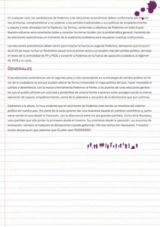 En cualquier caso, las candidaturas de Podemos a las elecciones autonómicas deben conformarse por elecciones primarias, comprometerse a no sostener a los partidos tradicionales y sus políticas de empobrecimiento y saqueo y estar alineadas con la hipótesis, las formas, contenidos y objetivos de Podemos en todo el país. Nuestro esfuerzo será conectarlas todas y conectar los temas locales con la problemática general, haciendo de las elecciones autonómicas un momento de la avalancha ciudadana para recuperar nuestras instituciones. 
Las elecciones autonómicas deben servir para mostrar la fuerza en auge de Podemos, demostrar que lo ocurrido el 25 de mayo no fue un fenómeno casual sino el primer aviso y un escalón más del cambio político, derrotar el relato de la centralidad de PP y PSOE y convertir a Podemos en la fuerza de oposición ciudadana al régimen de 1978 y su casta. 
Generales 
Si las elecciones autonómicas son el segundo paso y más contundente en la estrategia de cambio político en favor de la ciudadanía es porque pueden alterar de forma irreversible el mapa político del país, hacer inevitable el cambio y desembocar, con la marca y herramienta Podemos al frente, a las puertas de unas elecciones generales que el pueblo afronte con voluntad y posibilidad de victoria frente a quienes están protagonizando la masiva operación de saqueo, empobrecimiento, venta de la soberanía y secuestro de la democracia que aún sufrimos. 
Estaremos a la altura. Es muy evidente que el nacimiento de Podemos está siendo un revulsivo del sistema político de nuestro país. Por parte de la casta quieren dar una respuesta basada en cambios cosméticos y, como viene siendo el caso desde la Transición, con la alternancia entre los dos grandes partidos. Como diría Rousseau, unos partidos que sólo pintan la primavera desde el invierno. Sus promesas desde la oposición, sus anuncios de renovación, siempre se traducen en decepciones cuando gobiernan. Por eso somos tan necesarios. Y nuestra ilusión descansa en que sabemos que ¡Claro que PODEMOS!  