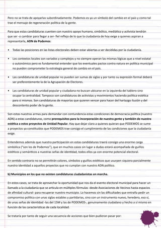 Pero no se trata de apoyarlas subordinadamente. Podemos es ya un símbolo del cambio en el país y como tal trae el mensaje de regeneración política de la gente. 
Para que estas candidaturas cuenten con nuestro apoyo humano, simbólico, mediático y activista tendrán que ser -o cambiar para llegar a ser- fiel reflejo de lo que la ciudadanía de hoy exige a quienes aspiran a representarla, ADN de Podemos: 
• 
Todas las posiciones en las listas electorales deben estar abiertas a ser decididas por la ciudadanía. 
• 
Los contextos locales son variados y complejos y no siempre operan las mismas lógicas que a nivel estatal o autonómico pero es fundamental entender que los eventuales pactos contra natura en política municipal no pueden comprometer la estrategia general de cambio en el país. 
• 
Las candidaturas de unidad popular no pueden ser sumas de siglas y por tanto su expresión formal deberá ser preferentemente la de la Agrupación de Electores. 
• 
Las candidaturas de unidad popular y ciudadana no buscan ubicarse en la izquierda del tablero sino ocupar la centralidad. Tampoco son candidaturas de activistas y movimientos haciendo política-estética para sí mismos. Son candidaturas de mayorías que quieren vencer para hacer del hartazgo ilusión y del descontento poder de la gente. 
Son estas nuestras armas para demandar con contundencia estas condiciones de democracia política (nuestro ADN) a estas candidaturas, como prerequisitos para la incorporación de nuestra gente y también de nuestra estética a estos proyectos de Unidad Popular. Hay que dejar claro a quienes quieran que PODEMOS se sume a proyectos ya constituidos que PODEMOS trae consigo el cumplimiento de las condiciones que la ciudadanía exige. 
Entendemos además que nuestra participación en estas candidaturas traerá consigo una enorme carga simbólica (“son los de Podemos”), que en muchos casos sin lugar a dudas estará acompañada de guiños estéticos y semánticos a nuestras señas de identidad, todos ellos ya con enorme potencial electoral. 
En sentido contrario no se permitirán colores, símbolos y guiños estéticos que usurpen siquiera parcialmente nuestra identidad a aquellos proyectos que no cumplan con nuestro ADN político. 
b) Municipios en los que no existen candidaturas ciudadanistas en marcha. 
En estos casos, se trata de aprovechar la oportunidad que nos da el evento electoral municipal para hacer un llamado a la ciudadanía que se articula en múltiples fórmulas -desde Asociaciones de Vecinos hasta espacios de afinidad cultural- para recuperar nuestro municipio. Lo hacemos sin las dificultades que entraña pedir un compromiso político con unas siglas estables y partidarias, sino con un instrumento nuevo, heredero, eso sí, de unas señas de identidad -las del 15M y las de PODEMOS-, genuinamente ciudadano y hecho a sí mismo en función de las características de cada localidad. 
Se trataría por tanto de seguir una secuencia de acciones que bien pudieran pasar por:  