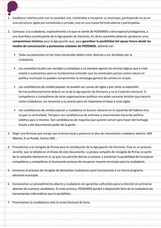 1. 
Establecer interlocución con la sociedad civil, invitándola a recuperar su municipio, participando no ya en una estructura rígida pre-constituida y cerrada, sino en una nueva fórmula abierta y participativa. 
2. 
Convocar a la ciudadanía, especialmente a la que se siente de PODEMOS y será especial protagonista, a una Asamblea constituyente de la Agrupación de Electores. En dicha asamblea deberán aprobarse unos compromisos mínimos para la Agrupación que, para garantizar la posibilidad del apoyo futuro desde los medios de comunicación y portavocías estatales de PODEMOS, deberán ser: 
• 
Todas las posiciones en las listas electorales deben estar abiertas a ser decididas por la ciudadanía. 
• 
Los contextos locales son variados y complejos y no siempre operan las mismas lógicas que a nivel estatal o autonómico pero es fundamental entender que los eventuales pactos contra natura en política municipal no pueden comprometer la estrategia general de cambio en el país. 
• 
Las candidaturas de unidad popular no pueden ser sumas de siglas y por tanto su expresión formal preferentemente deberá ser la de la Agrupación de Electores y no la Coalición electoral. Si compañeros o compañeras de otras organizaciones políticas nos piden sumarse tendrán que hacerlo como ciudadanos, sin renunciar a su acervo pero sin imponerse en base a unas siglas. 
• 
Las candidaturas de unidad popular y ciudadana no buscan ubicarse en la izquierda del tablero sino ocupar la centralidad. Tampoco son candidaturas de activistas y movimientos haciendo política- estética para sí mismos. Son candidaturas de mayorías que quieren vencer para hacer del hartazgo ilusión y del descontento poder de la gente. 
3. Elegir una fórmula que encaje con el ánimo local y potencie la idea de movimiento ciudadano abierto: XXX Abierta, Si se Puede, Somos XXX.... 
4. Procedemos a la recogida de firmas para la constitución de la Agrupación de Electores. Éste es un proceso sencillo, que se detalla en el Anexo de este documento. La propia campaña de recogida de firmas es parte de la campaña electoral en sí, ya que nos permite darnos a conocer y aumentar la posibilidad de incorporar compañeros y compañeras al ilusionante proceso de recuperar nuestro municipio para la ciudadanía. 
5. Iniciamos el proceso de recogida de demandas ciudadanas para incorporarlas a un futuro programa electoral municipal. 
6. Convocamos un procedimiento abierto y ciudadano con garantías suficientes para la elección en primarias abiertas de nuestros candidatos. En este proceso, PODEMOS pondrá a disposición libre de la ciudadanía las herramientas informáticas que lo posibilitan. 
7. Presentamos la candidatura ante la Junta Electoral de Zona. 
 