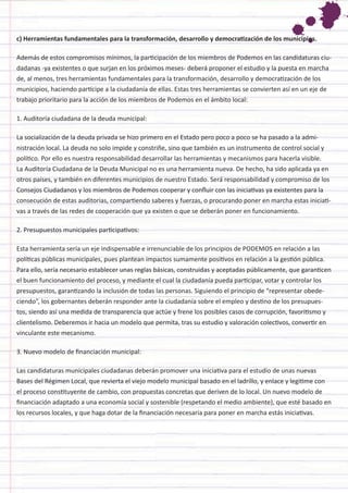 c) Herramientas fundamentales para la transformación, desarrollo y democratización de los municipios. 
Además de estos compromisos mínimos, la participación de los miembros de Podemos en las candidaturas ciudadanas -ya existentes o que surjan en los próximos meses- deberá proponer el estudio y la puesta en marcha de, al menos, tres herramientas fundamentales para la transformación, desarrollo y democratización de los municipios, haciendo partícipe a la ciudadanía de ellas. Estas tres herramientas se convierten así en un eje de trabajo prioritario para la acción de los miembros de Podemos en el ámbito local: 
1. Auditoría ciudadana de la deuda municipal: 
La socialización de la deuda privada se hizo primero en el Estado pero poco a poco se ha pasado a la administración local. La deuda no solo impide y constriñe, sino que también es un instrumento de control social y político. Por ello es nuestra responsabilidad desarrollar las herramientas y mecanismos para hacerla visible. La Auditoría Ciudadana de la Deuda Municipal no es una herramienta nueva. De hecho, ha sido aplicada ya en otros países, y también en diferentes municipios de nuestro Estado. Será responsabilidad y compromiso de los Consejos Ciudadanos y los miembros de Podemos cooperar y confluir con las iniciativas ya existentes para la consecución de estas auditorias, compartiendo saberes y fuerzas, o procurando poner en marcha estas iniciativas a través de las redes de cooperación que ya existen o que se deberán poner en funcionamiento. 
2. Presupuestos municipales participativos: 
Esta herramienta sería un eje indispensable e irrenunciable de los principios de PODEMOS en relación a las políticas públicas municipales, pues plantean impactos sumamente positivos en relación a la gestión pública. Para ello, sería necesario establecer unas reglas básicas, construidas y aceptadas públicamente, que garanticen el buen funcionamiento del proceso, y mediante el cual la ciudadanía pueda participar, votar y controlar los presupuestos, garantizando la inclusión de todas las personas. Siguiendo el principio de “representar obedeciendo”, los gobernantes deberán responder ante la ciudadanía sobre el empleo y destino de los presupuestos, siendo así una medida de transparencia que actúe y frene los posibles casos de corrupción, favoritismo y clientelismo. Deberemos ir hacia un modelo que permita, tras su estudio y valoración colectivos, convertir en vinculante este mecanismo. 
3. Nuevo modelo de financiación municipal: 
Las candidaturas municipales ciudadanas deberán promover una iniciativa para el estudio de unas nuevas Bases del Régimen Local, que revierta el viejo modelo municipal basado en el ladrillo, y enlace y legitime con el proceso constituyente de cambio, con propuestas concretas que deriven de lo local. Un nuevo modelo de financiación adaptado a una economía social y sostenible (respetando el medio ambiente), que esté basado en los recursos locales, y que haga dotar de la financiación necesaria para poner en marcha estás iniciativas.  
