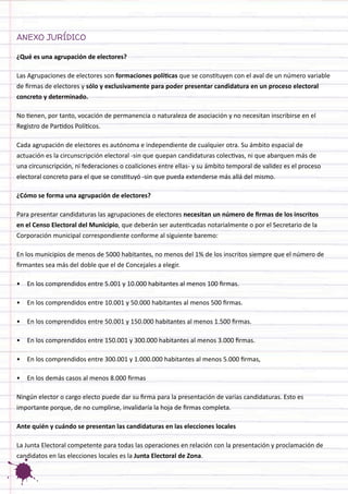 ANEXO JURÍDICO 
¿Qué es una agrupación de electores? 
Las Agrupaciones de electores son formaciones políticas que se constituyen con el aval de un número variable de firmas de electores y sólo y exclusivamente para poder presentar candidatura en un proceso electoral concreto y determinado. 
No tienen, por tanto, vocación de permanencia o naturaleza de asociación y no necesitan inscribirse en el Registro de Partidos Políticos. 
Cada agrupación de electores es autónoma e independiente de cualquier otra. Su ámbito espacial de actuación es la circunscripción electoral -sin que quepan candidaturas colectivas, ni que abarquen más de una circunscripción, ni federaciones o coaliciones entre ellas- y su ámbito temporal de validez es el proceso electoral concreto para el que se constituyó -sin que pueda extenderse más allá del mismo. 
¿Cómo se forma una agrupación de electores? 
Para presentar candidaturas las agrupaciones de electores necesitan un número de firmas de los inscritos en el Censo Electoral del Municipio, que deberán ser autenticadas notarialmente o por el Secretario de la Corporación municipal correspondiente conforme al siguiente baremo: 
En los municipios de menos de 5000 habitantes, no menos del 1% de los inscritos siempre que el número de firmantes sea más del doble que el de Concejales a elegir. 
• 
En los comprendidos entre 5.001 y 10.000 habitantes al menos 100 firmas. 
• 
En los comprendidos entre 10.001 y 50.000 habitantes al menos 500 firmas. 
• 
En los comprendidos entre 50.001 y 150.000 habitantes al menos 1.500 firmas. 
• 
En los comprendidos entre 150.001 y 300.000 habitantes al menos 3.000 firmas. 
• 
En los comprendidos entre 300.001 y 1.000.000 habitantes al menos 5.000 firmas, 
• 
En los demás casos al menos 8.000 firmas 
Ningún elector o cargo electo puede dar su firma para la presentación de varias candidaturas. Esto es importante porque, de no cumplirse, invalidaría la hoja de firmas completa. 
Ante quién y cuándo se presentan las candidaturas en las elecciones locales 
La Junta Electoral competente para todas las operaciones en relación con la presentación y proclamación de candidatos en las elecciones locales es la Junta Electoral de Zona.  