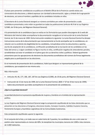 El plazo para presentar candidaturas se publica en el Boletín Oficial de la Provincia cuando exista una convocatoria de elecciones, y deberá expresar con claridad la denominación, siglas y símbolo de la agrupación de electores, así como el nombre y apellidos de los candidatos incluidas en ellos. 
El Secretario de la Junta Electoral otorgará un número correlativo por orden de presentación a cada candidatura presentada y este orden se guardará en todas las publicaciones (artículo 46.9 de la Ley Orgánica 5/1985, de 19 de junio, del Régimen Electoral General). 
A la presentación de la candidatura (que se realiza en los formularios que pueden descargarse de la web del Ministerio del Interior) debe acompañarse la documentación recogida en la Instrucción de la Junta Electoral Central, de 15 de marzo de 1999. Dicha Instrucción establece lo siguiente: La Junta Electoral Central ha dictado Instrucciones acerca de la documentación que necesariamente se ha de acompañar por la candidaturas, en relación con la condición de elegibilidad de los candidatos, incluyéndose entre los documentos a aportar, escrito de aceptación de la candidatura, certificación acreditativa de la inscripción de los candidatos en las listas del censo o, si algún candidato no figura inscrito en ellas, certificación negativa de antecedentes penales, acreditándose así estar el candidato en el pleno goce de sus derechos civiles y políticos. Deberá igualmente presentarse para las agrupaciones de electores los documentos acreditativos del número de firmas legalmente exigido para su participación en las elecciones. 
En el momento de presentación de la candidatura, habrá que designar un representante general de la candidatura, que aceptará en ese mismo acto. 
Más información: 
• 
Artículos 44, 46, 177, 186, 187, 187 bis Ley Orgánica 5/1985, de 19 de junio, del Régimen Electoral General 
• 
Instrucción de 15 de marzo de 1999, de la Junta Electoral Central, (BOE n° 67 de 19 de marzo de 1999). Sobre documentación que debe acompañarse en la presentación de candidaturas. 
¿Qué es la paridad electoral? 
La paridad electoral es la presencia equilibrada de mujeres y hombres en el ámbito de la representación política. 
La Ley Orgánica del Régimen Electoral General exige la composición equilibrada de las listas electorales que se presenten en las elecciones al Congreso, elecciones locales, Consejos Insulares, Cabildos Insulares Canarios, Parlamento Europeo y Asambleas Legislativas de las Comunidades Autónomas. 
Esta composición equilibrada supone lo siguiente: 
En el conjunto de la lista, y en todo caso en cada tramo de 5 puestos, los candidatos de uno u otro sexo no podrán estar representados en menos del 40%. Se exceptúan los municipios menores de 3.000 e islas menores de 5.000 habitantes.  
