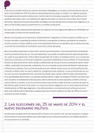 Todo esto ha sucedido mientras los sectores dominantes desplegaban una amplia y profunda ofensiva sobre el pacto social y político de 1978. Esta ofensiva deconstituyente busca dejar sin sentido o sin vigencia las partes más progresistas del acuerdo constitucional, marchar sobre los contrapesos populares o democráticos en los equilibrios del Estado y abrir una redistribución regresiva del poder y la renta aún más en favor de la minoría dominante. Seguramente la disyuntiva política estratégica hoy está ubicada entre la restauración oligárquica o la apertura democrático-popular, posiblemente en un sentido constituyente. 
Por tanto, los análisis excesivamente optimistas con respecto a la crisis orgánica del régimen de 1978 deben ser compensados al menos con dos aseveraciones: 
1) Esta crisis se produce en el marco de un Estado del Norte, integrado en la Unión Europea y la OTAN, que no ha visto mermada su capacidad de ordenar el territorio y monopolizar la violencia, de ordenar los comportamientos y producir certeza y hábitos, que no vive importantes fisuras en sus aparatos y que no parece que vaya a sucumbir por acometidas de movilización social más o menos disruptiva. 
2) La crisis política puede tener mucha menor duración que la económica. Una buena parte de la contestación social hoy existente deriva de una “crisis de expectativas” que puede no repetirse para las siguientes generaciones, sobre las que podría hacer mella el efecto disciplinador del miedo y el empobrecimiento, con una exclusión social que ya amenaza a un tercio de la población y que podría estabilizarse en esos umbrales. Al mismo tiempo, el exilio y la destrucción de los nichos sociales y profesionales de los que se nutre la contestación (tercer sector y ONGs, universidad, funcionariado, sindicalismo, etc.) es un torpedo contra la línea de flotación material de la militancia de la izquierda. Tras una serie de ajustes que sean además vividos como una victoria política de alto contenido simbólico sobre las clases subalternas, la oligarquía puede estabilizar un país ya disciplinado que asuma como normal el empobrecimiento y exclusión de amplias capas sociales y determinados estrechamientos en las posibilidades democráticas. Los ejemplos estadounidense e inglés tras Margaret Thatcher nos tienen que servir de alerta: el neoliberalismo destruye pero, sobre la derrota de las clases populares, también construye nuevos órdenes y acuerdos. Si la crisis económica parece que tendrá un largo recorrido, la ventana de oportunidad abierta puede cerrarse mucho antes si se consuma la ofensiva oligárquica con un cierto reposicionamiento subordinado de un PSOE algo oxigenado y si las élites proceden a una restauración por arriba que asuma la parte más inofensiva de las demandas ciudadanas que hoy no tienen cabida en el orden de 1978 y el rol semicolonial en la Unión Europea. 
2. Las elecciones del 25 de mayo de 2014 y el nuevo escenario político. 
Las elecciones europeas del 25 de mayo de 2014 no fueron unos comicios más, sino que supusieron un pequeño terremoto en el escenario político que mostró algunos de sus precarios equilibrios y lo endeble de posiciones que parecían muy asentadas.  